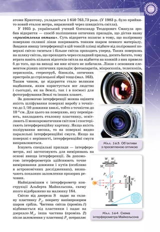 173
атоми Криптону, укладається 1 650 763,73 раза. (У 1983 р. було прийня­
то новий еталон метра, виражений через швидкість світла).
У 1935 р. український учений Олександр Теодорович Смакула зро­
бив відкриття — спосіб поліпшення оптичних приладів, що дістав назву
«просвітлення оптики». Суть відкриття полягає в тому, що поліровану
поверхню скляної лінзи покривають тонким шаром певного матеріалу.
Завдяки явищу інтерференції в цій тонкій плівці відбите від полірованої по­
верхні світло гаситься і більше світла проходить уперед. Таких по­верхонь
на шляху світла, що проходить через складний прилад, досить багато, тому
втрата навіть кількох відсотків світла на відбиття на кожній з них привело
б до того, що на виході ми вже нічого не побачили. Лінзи є основним еле­
ментом різних оптичних приладів: фотоапаратів, мікроскопів, телескопів,
перископів, стереотруб, біноклів, оптичних
пристроїв до стрілецької зброї тощо (мал. 163).
Таким чином, це відкриття стало великим
надбанням, яким користується все людство
і сьогодні, як на Землі, так і в космосі для
фотографування Землі та інших планет.
За допомогою інтерференції можна оцінити
якість шліфування поверхні виробу з точніс­
тю до 1/10 довжини хвилі, тобто з точністю до
10–6 
см. Для цього на поверхню, яку перевіря­
ють, накладають еталонну пластинку, освіт­
люють її монохроматичним світлом і спостері­
гають інтерференційну картину. Якщо якість
полірування висока, то на поверхні видно
паралельні інтерференційні смуги. Якщо на
поверхні є нерівності, інтерференційні смуги
викривлюються.
Існують спеціальні прилади — інтерферо­
метри, які застосовують для вимірювань на
основі явища інтерференції. За допомо­
гою інтерферометрів здійснюють точне
вимірювання довжини і кутів (особливо
в астрономічних дослідженнях), визна­
чають показник заломлення прозорих ре­
човин.
Найвідомішим є інтерферометр кон­
струкції Альберта Майкельсона, схему
якого відображено на малюнку 164.
Світло від джерела S падає на скля­
ну пластинку Р1
, покриту напівпрозорим
шаром срібла. Частина світла (промінь 1)
відбивається від пластинки і падає на
дзеркало М1
, інша частина (промінь 2)
після заломлення у пластинці Р1
потрапляє
Мал. 163. Об’єктиви
з просвітленою оптикою
Мал. 164. Схема
інтерферометра Майкельсона
S
1
2
2′
1′
T
M2
P2
M1
P1
W2
W1
W1
 