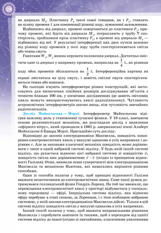 174
на дзеркало М2
. Пластинку Р2
такої самої товщини, як і Р1
, ставлять
на шляху променя 1 для компенсації різниці ходу, зумовленої заломленням.
Відбившись від дзеркал, промені повертаються до пластинки Р1
, при­
чому промені, які йдуть від дзеркала М1
, потрапляють у трубу Т спо­
стерігача, пройшовши крізь пластинку Р1
, а промені від дзеркала М2
—
відбившись від неї. У результаті інтерференції цих двох пучків залежно
від різниці ходу променів у полі зору труби спостерігатиметься світла
або темна смуга.
Гвинтами W1
, W2
можна керувати положення дзеркал. Достатньо зміс­
тити одне із дзеркал у напрямку променя, наприклад на
1
4
 λ, як різниця
ходу обох променів збільшиться на
1
2
 λ. Інтерференційна картина на
екрані зміститься на цілу смугу, і замість світлої смуги спостерігати­
меться темна або навпаки.
На сьогодні існують інтерферометри різних конструкцій, які засто­
совують для визначення лінійних розмірів досліджуваних об’єктів з
точністю близько 100 нм, у космічних дослідженнях (де замість світлових
хвиль можуть використовуватись хвилі радіодіапазону). Чутливість
астрономічних інтерферометрів значно вища, ніж чутливість звичайних
радіотелескопів.
Дослід Майкельсона — Морлі. Інтерферометр Майкельсона віді­
грав важливу роль у становленні сучасної фізики. У 10 класі, вивчаючи
основи релятивістської механіки, ми розглядали дослід з виявлення
«ефірного вітру», який проводили в 1881 р. американські вчені Альберт
Майкельсон й Едвард Морлі. Пригадаймо суть досліду.
Відповідно до законів електродинаміки Максвелла, швидкість поши­
рення електромагнітних хвиль у вакуумі однакова в усіх напрямках і до­
рівнює с. Але за законами класичної механіки швидкість може дорівню­
вати с лише в одній вибраній системі відліку. У будь-якій іншій системі
відліку, що рухається відносно цієї вибраної системи зі швидкістю v

,
швидкість світла вже дорівнюватиме ñ v−
 
(згідно із принципом віднос­
ності Галілея). Отже, виникли певні суперечності між електродинамікою
Максвелла та механікою Ньютона, які намагались вирішити різними
способами.
Один зі способів полягав у тому, щоб принцип відносності Галілея
вважати незастосовним до електромагнітних явищ. Саме такої думки до­
тримувався голландський фізик Гендрік Лоренц. На той час вважали, що
переміщення електромагнітної хвилі у просторі відбувається у спеціаль­
ному середовищі  — ефірі. Інерціальна система відліку, яка відносно
ефіру перебуває в стані спокою, за Лоренцом, і є тією особливою вибраною
системою, у якій закони електродинаміки Максвелла дійсні. Тільки в цій
системі відліку швидкість світла у вакуумі однакова в усіх напрямках.
Інший спосіб полягав у тому, щоб вважати неправильними рівняння
Максвелла і спробувати замінити їх такими, щоб з переходом від однієї
системи відліку до іншої (згідно зі звичайними, класичними уявленнями
 