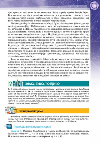175
про простір і час) вони не змінювались. Таку спробу зробив Генріх Герц.
Він вважав, що ефір повністю захоплюється рухомими тілами, і тому
електромагнітні явища відбуваються в ефірі однаково, незалежно від
того, чи тіло перебуває в стані спокою, чи рухається.
Метою досліду Майкельсона — Морлі було підтвердити (або відкину­
ти) існування ефіру. Якби швидкість світла дорівнювала с тільки в систе­
мі, зв’язаній з ефіром, то, вимірюючи швидкість світла в довільній інер­
ціальній системі, можна було б виявити рух цієї системи відносно ефіру
та визначити швидкість цього руху. Подібно до того, як у системі відліку,
що рухається відносно повітря, виникає вітер, під час руху відносно ефіру
(якщо, звичайно, ефір існує) повинен бути «ефірний вітер». Земля, руха­
ючись по орбіті навколо Сонця, рухається і відносно гіпотетичного ефіру.
Відповідно пів року «ефірний вітер» має обдувати її в одному напрямку,
пів року — в іншому, і відповідно картинка на виході інтерферометра має
зміщуватись то в один, то в інший бік. Проведені досліди не виявили нія­
кого вітру, а отже, і ніякого ефіру! Це означало, що не існує і ніякої абсо­
лютної системи відліку.
І, як ви вже знаєте, Альберт Ейнштейн усунув цю неузгодженість між
класичною механікою й електродинамікою революційним шляхом, від­
мовившись від класичних уявлень про абсолютний простір і час, цим са­
мим зберігши принцип відносності та рівняння Максвелла. Так і виникла
спеціальна теорія відносності, у якій закони класичної механіки розгля­
даються як граничний випадок руху макроскопічних тіл зі швидкостя­
ми, набагато меншими від швидкості поширення світла.
Знаю, вмію, розумію
1. В останній момент перед тим, як розірватись і утворити отвір, мильна бульбашка
втрачає прозорість. Як це пояснити, адже в цей момент товщина плівки є наймен-
шою? 2.  Як зміниться вигляд багатоколірної мильної бульбашки, якщо освітити її
монохроматичним світлом? 3. Кольорові яскраві смуги утворюються від краплі бен-
зину лише тоді, коли вона падає на вологу, а не на суху поверхню асфальту. Поясніть
чому. 4. Як зміниться кількість кілець Ньютона та відстань між ними, якщо проміжок між
лінзою і склом заповнити водою?
Експериментуємо
Визначте радіус кривизни плоско-опуклої лінзи в установці для спостереження
кілець Ньютона. Обладнання: прилад для спостереження кілець Ньютона, штанген-
циркуль. Вважайте довжину хвиль зеленого світла відомою: λ = 0,55 мкм.
Приклади розв’язування задач
Задача 1. Мильна бульбашка в точці, найближчій до спостерігача,
здається зеленою (λ  =  540  нм). Визначте мінімальну товщину плівки.
Показник заломлення мильного розчину n = 1,35.
 