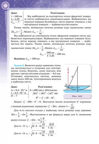 176
Дано:
λ = 540 нм
n = 1,35
Розв’язання:
Від найближчої до спостерігача точки сферичної поверх­
ні світло відбивається перпендикулярно. Відбиваючись від
верхньої поверхні бульбашки, світло втрачає півхвилі, а від
внутрішньої поверхні — відбивається без втрати.
dmin
 — ?
Таким чином, мінімальна оптична різниця ходу задовольняє умову
min2
2
d n
λ
= . Звідки min
4
d
n
λ
= .
Від найближчої до спостерігача точки сферичної поверхні світло від­
бивається перпендикулярно. Відбиваючись від верхньої поверхні буль­
башки, світло втрачає півхвилі, а від внутрішньої поверхні  — відби­
вається без втрати. Таким чином, мінімальна оптична різниця ходу
задовольняє умову min2
2
d n
λ
= . Звідки min
4
d
n
λ
= .
min
íì
íì
540
100
4 1,35
d= =
⋅
.
Відповідь: dmin
= 100 нм.
Задача 2. Визначте радіус кривизни лінзи,
що застосовується в установці для спостере­
ження кілець Ньютона, якщо відстань між
другим і третім світлими кільцями — 0,5 мм.
Установка освітлюється світлом, довжина
хвилі якого 550 нм. Спостереження ведеться
у відбитому світлі.
Дано:
∆r = 0,5 ∙ 10–3
 м
λ = 5,5 ∙ 10–7
 м
Розв’язання:
З АВС (мал. 165) маємо:
2 2 2
BA BC AC= + або
2 2 2
( )mR r R h= + − .
R — ?
Звідки 2 2
2 0mr Rh h− + =. Нехтуючи малою величиною h2
порівняно
з іншими доданками, отримуємо 2
2mr hn= , звідки
2
2
mr
h
R
= .
Для m-го світлого кільця у відбитому світлі різниця ходу дорівнює
2 2
2 2
hn m
λ λ
+ = . Підставляючи в цю формулу вираз для h, визначимо
радіус кільця 2
(2 1)
2
m
R
r m
n
λ
= − .
Для m = 2: 2
3
(2 2 1)
2 2
R R
r
n n
λ λ
= ⋅ − = .
Для m = 3: 3
5
(2 3 1)
2 2
R R
r
n n
λ λ
= ⋅ − = .
Мал. 165
O
C
B
R
A
h
rm
 