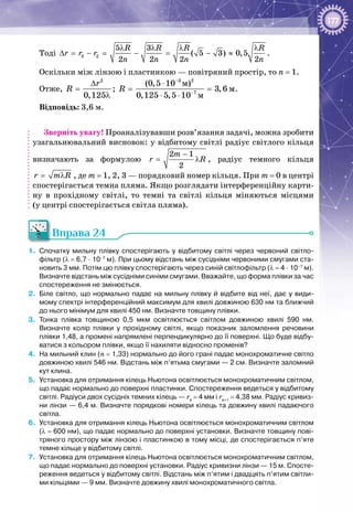 177
Тоді 3 2
5 3
( 5 3) 0,5
2 2 2 2
R R R R
r r r
n n n n
λ λ λ λ
∆ = − = − = − ≈ .
Оскільки між лінзою і пластинкою — повітряний простір, то n = 1.
Отже,
2 3 2
7
ì
ì
ì
(0,5 10 )
; 3,6
0,125 0,125 5,5 10
r
R R
−
−
∆ ⋅
= = =
λ ⋅ ⋅
.
Відповідь: 3,6 м.
Зверніть увагу! Проаналізувавши розв’язання задачі, можна зробити
узагальнювальний висновок: у відбитому світлі радіус світлого кільця
визначають за формулою
2 1
2
m
r R
−
= λ , радіус темного кільця
r m R= λ , де m = 1, 2, 3 — порядковий номер кільця. При m = 0 в центрі
спостерігається темна пляма. Якщо розглядати інтерференційну карти­
ну в прохідному світлі, то темні та світлі кільця міняються місцями
(у центрі спостерігається світла пляма).
Вправа 24
1.	 Спочатку мильну плівку спостерігають у відбитому світлі через червоний світло-
фільтр (λ = 6,7 · 10–7
 м). При цьому відстань між сусідніми червоними смугами ста-
новить 3 мм. Потім цю плівку спостерігають через синій світлофільтр (λ = 4 · 10–7
 м).
Визначте відстань між сусідніми синіми смугами. Вважайте, що форма плівки за час
спостереження не змінюється.
2.	 Біле світло, що нормально падає на мильну плівку й відбите від неї, дає у види-
мому спектрі інтерференційний максимум для хвилі довжиною 630 нм та ближчий
до нього мінімум для хвилі 450 нм. Визначте товщину плівки.
3.	 Тонка плівка товщиною 0,5  мкм освітлюється світлом довжиною хвилі 590  нм.
Визначте колір плівки у прохідному світлі, якщо показник заломлення речовини
плівки 1,48, а промені напрямлені перпендикулярно до її поверхні. Що буде відбу-
ватися з кольором плівки, якщо її нахиляти відносно променів?
4.	 На мильний клин (n = 1,33) нормально до його грані падає монохроматичне світло
довжиною хвилі 546 нм. Відстань між п’ятьма смугами — 2 см. Визначте заломний
кут клина.
5.	 Установка для отримання кілець Ньютона освітлюється монохроматичним світлом,
що падає нормально до поверхні пластинки. Спостереження ведеться у відбитому
світлі. Радіуси двох сусідніх темних кілець — rk
 = 4 мм і rk+1
 = 4,38 мм. Радіус кривиз-
ни лінзи — 6,4 м. Визначте порядкові номери кілець та довжину хвилі падаючого
світла.
6.	 Установка для отримання кілець Ньютона освітлюється монохроматичним світлом
(λ = 600 нм), що падає нормально до поверхні установки. Визначте товщину пові-
тряного простору між лінзою і пластинкою в тому місці, де спостерігається п’яте
темне кільце у відбитому світлі.
7.	 Установка для отримання кілець Ньютона освітлюється монохроматичним світлом,
що падає нормально до поверхні установки. Радіус кривизни лінзи — 15 м. Спосте-
реження ведеться у відбитому світлі. Відстань між п’ятим і двадцять п’ятим світли-
ми кільцями — 9 мм. Визначте довжину хвилі монохроматичного світла.
 