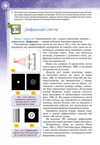178
8.	 Установка для отримання кілець Ньютона освітлюється монохроматичним світлом,
що падає нормально до поверхні установки. Після того як простір між лінзою і скля-
ною пластинкою заповнили рідиною, радіуси темних кілець у відбитому світлі змен-
шились в 1,25 разу. Визначте показник заломлення рідини.
Дифракція світла
Явище дифракції. Ознайомимося ще з одним хвильовим явищем  —
дифракцією. Дифракція — явище огинання хвилями перешкод.
Спостерігати дифракцію світла не так легко. Річ у тім, що хвилі від­
хиляються від прямолінійного поширення на помітні кути лише на пе­
решкодах, розміри яких порівняні з довжи­
ною світлової хвилі. Тому для перешкод
великих, порівняно з довжиною хвилі, ди­
фракцію можна спостерігати на значній від­
стані від перешкоди.
Якщо від джерела S пропустити пучок
світла крізь отвір АВ (мал. 166), то на екрані
дістанемо світлу пляму.
Діаметр цієї плями відповідає шири­
ні світлового пучка, що падає на екран
(мал. 166, б). Зменшуючи отвір АВ, ми спо­
стерігатимемо, що зменшується і пляма,
тобто звужується пучок світла. Проте, по­
чинаючи з деякого розміру отвору, подаль­
ше його зменшення спричинює збільшення
плями! Водночас пляма втрачає чіткість,
вона розширена й нерівномірно освітлена
(мал.  166,  в). На  екрані з’являються світлі
й темні кільця, що чергуються та займають
ділянку, значно більшу, ніж це виходить з
геометричних побудов, які ґрунтуються на
законі прямолінійного поширення світла.
Змінюючи діаметр отвору, можна отри­
мати в центрі дифракційної картини або
темну, або світлу пляму.
На малюнку  167 показано дифракційні
картини від тонкої дротини та круглого диска.
Повернімося знову до досліду Юнга
(мал. 156, с. 167). Саме внаслідок дифракції
з двох щілин виходили світлові конуси, які
частково перекривались і утворювали інтер­
ференційну картину.
§39
Мал. 166. Дослід
з виявлення залежності
вигляду світної плями
від розмірів отвору
S
a
a
b
A
B
N
M
б в
a
b
N
M
б в
а
б в
Мал. 167. Дифракційні
картини від тонкої дротини
(а) та круглого диска (б)
а б
 