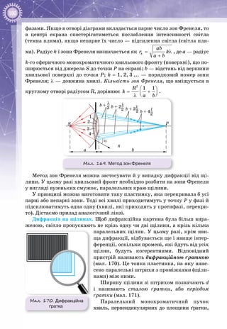 180
фазами. Якщо в отворі діаграми вкладається парне число зон Френеля, то
в центрі екрана спостерігатиметься послаблення інтенсивності світла
(темна пляма), якщо непарне їх число — підсилення світла (світла пля­
ма). Радіус k-ї зони Френеля визначається як k
ab
r k
a b
= λ
+
, де а — радіус
k-го сферичного монохроматичного хвильового фронту (поверхні), що по­
ширюється від джерела S до точки Р на екрані; b — відстань від вершини
хвильової поверхні до точки Р; k = 1, 2, 3 ... — порядковий номер зони
Френеля; λ — довжина хвилі. Кількість зон Френеля, що вміщується в
круглому отворі радіусом R, дорівнює
2
1 1R
k
a b
 
= +  λ
.
n
b + –
2
λ
b + 2–
2
λ
b + 3–2
λ
b + 4–
2
l
S
a b
P
α
1
4
2
3
Мал. 169. Метод зон Френеля
Метод зон Френеля можна застосувати й у випадку дифракції від щі­
лини. У цьому разі хвильовий фронт необхідно розбити на зони Френеля
у вигляді вузеньких смужок, паралельних краю щілини.
У принципі можна виготовити таку пластинку, яка перекривала б усі
парні або непарні зони. Тоді всі хвилі приходитимуть у точку Р у фазі й
підсилюватимуть одна одну (хвилі, які приходять у протифазі, перекри­
то). Дістаємо прилад аналогічний лінзі.
Дифракція на щілинах. Щоб дифракційна картина була більш вира­
женою, світло пропускають не крізь одну чи дві щілини, а крізь кілька
паралельних щілин. У цьому разі, крім яви­
ща дифракції, відбувається ще і явище інтер­
ференції, оскільки промені, які йдуть від усіх
щілин, будуть когерентними. Відповідний
пристрій називають дифракційною ґраткою
(мал. 170). Це тонка пластинка, на яку нане­
сено паралельні штрихи з проміжками (щіли­
нами) між ними.
Ширину щілини зі штрихом позначають d
і називають сталою ґратки, або періодом
ґратки (мал. 171).
Паралельний монохроматичний пучок
хвиль, перпендикулярних до площини ґратки,
Мал. 170. Дифракційна
ґратка
 