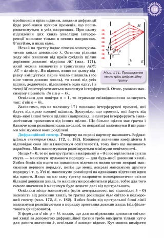 181
пройшовши крізь щілини, завдяки ди­фракції
буде розбіжним пучком променів, що поши­
рюватимуться в усіх напрямках. При цьому
підсилення цих хвиль унаслідок інтерфе­
ренції можливе тільки в певних напрямках.
З’ясуймо, в яких саме.
Нехай на ґратку падає плоска монохрома­
тична хвиля довжиною λ. Оптична різниця
ходу між хвилями від країв сусідніх щілин
дорівнює довжині відрізка АС (мал.  171),
який можна визначити з трикутника АВС:
sinAC dn= ϕ . Як відомо, якщо на цьому від­
різку вміщується парне число півхвиль (або
ціле число довжин хвиль), то хвилі від усіх
щілин, додаючись, підсилюють одна одну, і в
точці М спостерігатиметься максимум інтерференції. Отже, умовою мак­
симуму є рівність sindn kϕ = λ.
Оскільки для повітря n  =  1, то отримане співвідношення записують
так: sind kϕ = λ.
Зазначимо, що на малюнку 171 показано інтерферуючі промені, які
йдуть від краю кожної щілини. Зрозуміло, що промені, які йдуть від
будь-якої іншої точки щілини (наприклад, із центра) інтерферують з ана­
логічними променями від інших щілин. Що більше щілин має ґратка і
ближче вони розміщені одна до одної, то яскравіші максимуми й ширши­
ми мінімумами вони розділені.
Дифракційний спектр. Утворену на екрані картину називають дифрак­
ційним спектром (мал.  172, с. 182). Кожному значенню коефіцієнта k
відповідає своя лінія (максимум освітленості), тому його ще називають
порядком. Між максимумами розміщуються мінімуми освітленості.
Якщо k = 0, то по центру ґратки в напрямку ϕ = 0 спостерігається світла
смуга — максимум нульового порядку — для будь-якої довжини хвилі.
З обох боків від нього на однакових відстанях видно менш яскраві мак­
симуми першого порядку, потім ще менш яскраві максимуми другого
порядку і т. д. Усі ці максимуми розміщені на однакових відстанях один
від одного. Якщо на цю саму ґратку направити монохроматичне світло
більшої довжини хвилі, то максимуми розмістяться рідше, тобто для того
самого значення k максимум буде лежати далі від центрального.
Оскільки місце максимумів (крім центрального, що відповідає k = 0)
залежить від довжини хвилі, то ґратка розкладає біле світло в кольоро­
вий спектр (мал. 172, б, с. 182). З обох боків від центральної білої лінії
максимуми розміщуються в порядку зростання довжин хвиль (від фіоле­
тового до червоного).
З формули d sin ϕ = kλ видно, що для вимірювання довжини світло­
вої хвилі за допомогою дифракційної ґратки треба виміряти тільки кут ϕ
для даного значення k, оскільки d завжди відоме. Кут можна виміряти
Мал. 171. Проходження
хвиль крізь дифракційну
ґратку
M
EL
A
d
B
C
ϕ
 