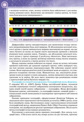 182
з великою точністю, отже, велику точність буде забезпечено і для визна­
чення довжини хвилі. Зазначимо: що меншим є період ґратки, то точні­
шим буде результат вимірювання λ.
Мал. 172. Дифракційні спектри: а — монохроматичний; б — білого світла
б
а
k = 4 k = 3 k = 2 k = 1 k = 0 k = 1 k = 2 k = 3 k = 4
Дифракційну ґратку використовують для визначення складу світло­
вого випромінювання будь-якої природи. Зі збільшенням загальної кіль­
кості щілин у ґратці зменшується ширина максимумів на екрані, що дає
змогу бачити на ньому як окремі смуги максимуми променів з меншою
різницею їхніх довжин хвиль. Говорять, що збільшення загальної кіль­
кості щілин у ґратці підвищує її роздільну здатність. Нині виготовля­
ють ґратки, в яких на одному міліметрі нанесено понад тисячу штрихів,
а загальна їх кількість у ґратці досягає ста тисяч.
Цікаву картину можна побачити на екрані, якщо на шляху світлових
променів помістити дві однакові схрещені ґратки, тобто повернуті так,
що їхні щілини взаємно перпендикулярні. Ми побачимо окремі світні
плями. Коли періоди решіток різні й розміщені вони не впритул, то утво­
рюється складніша система плям. Виявляється, що, аналізуючи розмі­
щення плям на екрані в таких випадках, можна визначити відстань між
ґратками та їх період. Це дало змогу дізнатися про розміщення атомів
у кристалічній ґратці багатьох твердих тіл.
Голографія та умови її спостереження. Голографічний метод Денисюка.
У  середині ХХ  ст. (1947) Денніс Габор, англійський фізик, шукаючи
способи підвищення чіткості зображення електронного мікроскопа, від­
крив новий спосіб запису зображення — голографію. Якщо фотографія
буквально означає «світлозапис», то голографія означає «повний запис» —
спеціальний спосіб записування й відтворення просторового (об’ємного)
зображення.
Основні принципи голографії, сформульовані Деннісом Габором, не
знаходили свого практичного застосування до початку 1960-х років, коли
було винайдено лазер. Застосувавши лазер і вдосконаливши початковий
голографічний метод, американці Еммет Лейт і Юріс Упатніекс отримали
голограми, які відображали реальні тривимірні зображення. Після цього
метод голографії почав швидко розвиватись.
Розгляньмо в загальних рисах принцип голографії. Для запису голо-
графії (мал. 173) пучок світла від лазера ділять на дві частини, причому
 
