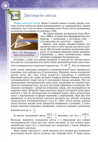 186
Дисперсія світла
Явище дисперсії світла. Якщо в темній кімнаті скляну призму осві­
тити пучком світла від лампи розжарювання, то, придивившись, можна
побачити, що у склі на межі з повітрям пучок білого світла розщепився
на декілька кольорових пучків (мал. 176).
Це явище вперше досліджував Ісаак Нью­
тон у 1666 р. й назвав його дисперсією (від лат.
dispergo  — розкидаю), а кольорову гаму  —
спектром (від лат. spectrum — марево).
Замість скла можна використовувати лід,
органічне скло та інші прозорі для світла мате­
ріали. Що більший показник заломлення мате­
ріалу, то яскравіше виражене явище дисперсії.
Середо­
вища, у яких спостерігається явище
дисперсії, називають диспергуючими.
З’ясуймо, у чому суть явища дисперсії. У вакуумі всі світлові хвилі,
так само як і електромагнітні хвилі інших діапазонів довжин хвиль (час­
тот), поширюються з однаковою швидкістю с = 3 ∙ 108
 
ì
ñ
. Під час перетину
межі поділу середовищ швидкість електромагнітної хвилі змінюється,
унаслідок чого відбувається її заломлення. Причому кожна монохрома-
тична хвиля має свою певну швидкість поширення в середовищі.
Пояснення цього дає теорія дисперсії Гендріка Антона Лоренца на основі
електромагнітної теорії світла й електронної будови речовини. Під час
проходження електромагнітної хвилі крізь діелектрик на кожний елек­
трон діє електрична сила, під дією якої вони здійснюють коливання. Ко­
ливання електронів є джерелом вторинних хвиль, які накладаються на
первинні хвилі. Вторинні хвилі внаслідок інерції електронів дещо запіз­
нюються в часі та, накладаючись на первинні хвилі, дають результуючі
хвилі з відставанням за фазою порівняно з первинними. Зсув фаз між
первинною та результуючою хвилями залежить від частоти коливань
напруженості електромагнітного поля Е, тобто світло різних довжин
хвиль (частот) матиме різні швидкості поширення в речовині, а отже,
й різні значення показника заломлення, оскільки показник заломлення
визначається як
c
n
v
= .
Із закону заломлення світла
sin
sin
c
v
α
=
γ
випливає, що
sin
sin
v
c
α
γ = .
Оскільки швидкість поширення світла v в середовищі для кожної
монохроматичної хвилі має своє певне значення, то для кожної моно­
хроматичної хвилі sin γ і відповідно кут заломлення γ також набувати­
муть певного значення.
Нині термін «дисперсія», який спочатку було введено для пояснення
розкладання білого світла в спектр, має ширший зміст. У  теорії хвиль
§40
Мал. 176. Розкладання
білого світла призмою
 