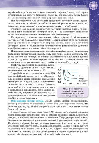 187
термін «дисперсія хвиль» означає залежність фазової швидкості гармо­
нічної хвилі від частоти (довжини) хвилі та, як наслідок, зміну форми
довільних (негармонічних) збурень у процесі їх поширення.
Під дисперсією світла розуміють сукупність оптичних явищ, зумов­
лених залежністю діелектричної проникності речовини (а відповідно,
і показника заломлення) від частоти (довжини) світлової хвилі.
Оскільки колір світла визначається частотою світлової хвилі, то вжи­
вають і таке визначення: дисперсія світла — це залежність показника
заломлення світла (а отже, і швидкості) від його кольору.
Як правило, показник заломлення світла зростає зі збільшенням
частоти світла (нормальна дисперсія). Проте поблизу смуг поглинання
світла речовиною спостерігається обернене явище, так звана аномальна
дисперсія, коли зі збільшенням частоти світла (зменшенням довжини
хвилі) показник заломлення світла зменшується.
Нормальна дисперсія видимих променів спостерігається в усіх прозорих
безбарвних діелектриках: кварці, склі, воді тощо. Мірою дисперсії, тоб­
то величиною, що показує, на скільки розходяться за заломлення промені
в спектрі, служить так звана середня дисперсія, яка є різницею показників
заломлення для двох довжин хвиль: голубої та червоної (nгол
– nчер
).
Графічну залежність показника залом­
лення від довжини хвилі для деяких
речовин наведено на малюнку 177.
З графіків видно, що залежність n = f(λ)
має нелінійний характер і зі збільшен­
ням довжини хвилі показник заломлення
зменшується. Короткі хвилі заломлюють­
ся сильніше, ніж довгі. Іншими словами,
червоний колір у речовині поширюється
з найбільшою швидкістю, тому менше за­
ломлюється, а промінь фіолетового кольо­
ру поширюється з найменшою швидкістю
і найбільше заломлюється.
Неперервний спектр світла. Світло Сонця, лампи розжарювання,
свічки розкладається призмою в суцільний (неперервний) спектр. Це
свідчить про те, що ці тіла випромінюють хвилі всіх можливих частот
(довжин) хвиль.
З кривої дисперсії для скла (мал.  177) видно, що в області коротких
хвиль показник заломлення скла зі зміною довжини хвилі змінюється
швидко, а в області довгих хвиль — повільно. Тому дисперсійний спектр
білого світла стиснутий у червоній частині й розтягнутий у фіолетовій.
Як відомо, дифракційна ґратка також розкладає біле світло у спектр, але
утворений нею спектр, окрім кольорових смужок, має ще й чорні. До того
ж дифракційний спектр (мал. 172, с. 182) відрізняється від дисперсійного
ще й тим, що в ньому кольори розміщуються в порядку зростання довжин
хвиль, і він рівномірно розтягнутий на всіх своїх ділянках.
Мал. 177. Графічна
залежність показника
заломлення від довжини
хвилі для деяких речовин
λ, мкм
Скло
Кварц
Флюорит
n
0,2 0,6 1,0
1,4
1,5
1,6
1,7
1,8
 