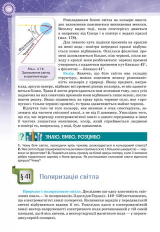 188
Розкладанням білого світла на кольори внаслі­
док заломлення пояснюється виникнення веселки.
Веселку видно тоді, коли спостерігач дивиться
в напрямку від Сонця і в повітрі є водяні краплі
(мал. 178).
Для певного кута падіння променів на краплю
на межі вода—повітря всередині краплі відбува­
ється повне відбивання. Оскільки фіолетові про­
мені заломлюються більше, ніж червоні, після ви­
ходу з краплі вони розбігаються: червоні промені
утворюють з падаючим променем кут близько 43°,
а фіолетові — близько 41°.
Колір. Знаючи, що біле світло має складну
структуру, можна пояснити велику різноманіт­
ність кольорів у природі. Якщо предмет, напри­
клад, аркуш паперу, відбиває всі промені різних кольорів, то він здавати­
меться білим. Трава й листя дерев здаються нам зеленими тому, що з усіх
падаючих на них сонячних променів вони відбивають лише зелені, погли­
наючи решту. Якщо подивитись на траву крізь червоне скло, яке «про­
пускає» тільки червоні промені, то трава здаватиметься майже чорною.
Відчуття того чи того кольору, яке виникає в очах спостерігача, за­
лежить від частоти світлової хвилі, а не від її довжини. Унаслідок того,
що під час переходу електромагнітної хвилі з одного середовища в інше
її частота лишається незмінною, колір, який сприймається людиною
в повітрі та, наприклад, у воді, буде однаковим.
Знаю, вмію, розумію
1.  Чому біле світло, проходячи крізь призму, розкладається в кольоровий спектр?
2. Яке світло буде поширюватися в речовині призми (склі) з більшою швидкістю — чер-
воне чи фіолетове? 3. Подивіться крізь призму на білий аркуш паперу, коли її заломне
ребро паралельне одному з боків аркуша. Як розташовані кольорові смуги відносно
аркуша? Чому?
Поляризація світла
Природне і поляризоване світло. Дослідимо ще одну властивість світ­
лових хвиль — їх поляризацію. З дослідів Герца (с. 149–150) встановлено,
що електромагнітні хвилі поперечні. Коливання зарядів у передавальній
антені відбуваються вздовж її осі. Унаслідок цього в електромагнітній
хвилі вектор напруженості електричного поля розташований у тій самій
площині, що й вісь антени, а вектор індукції магнітного поля — у перпен­
дикулярній площині.
§41
Мал. 178.
Заломлення світла
в краплині води
αч αф
 