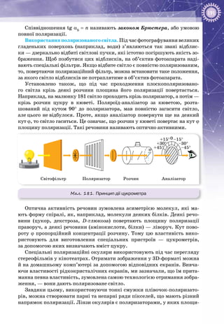 191
Співвідношення tg αБ
= n називають законом Брюстера, або умовою
повної поляризації.
Використання поляризованого світла. Під час фотографування великих
гладеньких поверхонь (наприклад, води) з’являються так звані відблис­
ки — дзеркально відбиті світлові пучки, які істотно погіршують якість зо­
браження. Щоб позбутися цих відблисків, на об’єктив фотоапарата наді­
вають спеціальні фільтри. Якщо відбите світло є повністю поляризованим,
то, повертаючи поляризаційний фільтр, можна встановити таке положення,
за якого світло відблисків не потраплятиме в об’єктив фотоапарата.
Установлено також, що під час проходження плоскополяризовано­
го світла крізь деякі розчини площина його поляризації повертається.
Наприклад, на малюнку 181 світло проходить крізь поляризатор, а потім —
крізь розчин цукру в кюветі. Поляроїд-аналізатор за кюветою, розта­
шований під кутом 90° до поляризатора, мав повністю загасити світло,
але цього не відбулося. Проте, якщо аналізатор повернути ще на деякий
кут ϕ, то світло гаситься. Це означає, що розчин у кюветі повертає на кут ϕ
площину поляризації. Такі речовини називають оптично активними.
Мал. 181. Принцип дії цукрометра
ϕ +45° –45°
+30° –30°
+15° –15°0
Світофільтр РозчинПоляризатор Аналізатор
Оптична активність речовин зумовлена асиметрією молекул, які ма­
ють форму спіралі, як, наприклад, молекули деяких білків. Деякі речо­
вини (цукор, декстроза, D-глюкоза) повертають площину поляризації
праворуч, а деякі речовини (амінокислоти, білки) — ліворуч. Кут пово­
роту ϕ пропорційний концентрації розчину. Тому цю властивість вико­
ристовують для виготовлення спеціальних пристроїв  — цукрометрів,
за допомогою яких визначають вміст цукру.
Спеціальні поляризаційні окуляри використовують під час перегляду
стереофільмів у кінотеатрах. Отримати зображення у 3D-форматі можна
й на домашньому комп’ютері за допомогою відповідних екранів. Вивча­
ючи властивості рідкокристалічних екранів, ми зазначали, що їм прита­
манна певна властивість, зумовлена самою технологією отримання зобра­
ження, — вони дають поляризоване світло.
Завдяки цьому, використовуючи тонкі смужки плівочок-поляризато­
рів, можна створювати парні та непарні ряди пікселей, що мають різний
напрямок поляризації. Лінзи окулярів є поляризаторами, у яких площи­
 