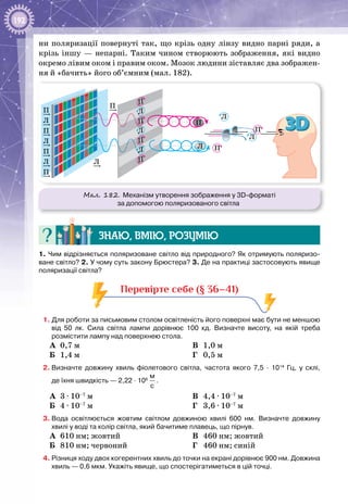 192
ни поляризації повернуті так, що крізь одну лінзу видно парні ряди, а
крізь іншу — непарні. Таким чином створюють зображення, які видно
окремо лівим оком і правим оком. Мозок людини зіставляє два зображен­
ня й «бачить» його об’ємним (мал. 182).
Мал. 182. Механізм утворення зображення у 3D-форматі
за допомогою поляризованого світла
П
П
П
Л
Л
Л
П
Л
П
Л
П
Л
П
Л
П
Л
П
Л
П
П
Л
П
Знаю, вмію, розумію
1. Чим відрізняється поляризоване світло від природного? Як отримують поляризо-
ване світло? 2. У чому суть закону Брюстера? 3. Де на практиці застосовують явище
поляризації світла?
Перевірте себе (§ 36–41)
1. Для роботи за письмовим столом освітленість його поверхні має бути не меншою
від 50  лк. Сила світла лампи дорівнює 100  кд. Визначте висоту, на якій треба
розмістити лампу над поверхнею стола.
А	 0,7 м
Б	 1,4 м
В	 1,0 м
Г	 0,5 м
2.	Визначте довжину хвиль фіолетового світла, частота якого 7,5 ∙  1014
  Гц, у склі,
де їхня швидкість — 2,22 ∙ 108
 
м
с
.
А	 3 ∙ 10–7
 м	
Б	 4 ∙ 10–7
 м	
В	 4,4 ∙ 10–7
 м
Г	 3,6 ∙ 10–7
 м
3.	Вода освітлюється жовтим світлом довжиною хвилі 600  нм. Визначте довжину
хвилі у воді та колір світла, який бачитиме плавець, що пірнув.
А	 610 нм; жовтий
Б	 810 нм; червоний
В	 460 нм; жовтий
Г	 460 нм; синій
4.	Різниця ходу двох когерентних хвиль до точки на екрані дорівнює 900 нм. Довжина
хвиль — 0,6 мкм. Укажіть явище, що спостерігатиметься в цій точці.
 