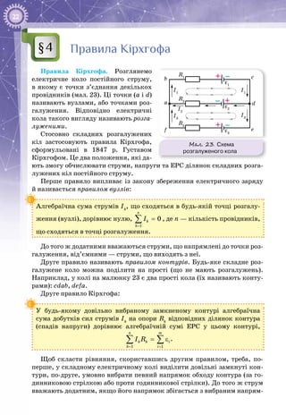 22
Правила Кірхгофа
Правила Кірхгофа. Розглянемо
електричне коло постійного струму,
в якому є точки з’єднання декількох
провідників (мал. 23). Ці точки (а і d)
називають вузлами, або точками роз­
галуження. Відповідно електричні
кола такого вигляду називають розга-
луженими.
Стосовно складних роз­галужених
кіл застосовують правила Кірхгофа,
сформульовані в 1847 р. Густавом
Кірхгофом. Це два положення, які да­
ють змогу обчислювати струми, напруги та ЕРС ділянок складних розга­
лужених кіл постійного струму.
Перше правило випливає із закону збереження електричного заряду
й називається правилом вузлів:
Алгебраїчна сума струмів Ik
, що сходяться в будь-якій точці розгалу­
ження (вузлі), дорівнює нулю,
1
0
n
k
k
I
=
=∑ , де n — кількість провідників,
що сходяться в точці розгалуження.
До того ж додатними вважаються струми, що напрямлені до точки роз­
галуження, від’ємними — струми, що виходять з неї.
Друге правило називають правилом контурів. Будь-яке складне роз­
галужене коло можна поділити на прості (що не мають розгалужень).
Наприклад, у колі на малюнку 23 є два прості кола (їх називають конту­
рами): cdab, defa.
Друге правило Кірхгофа:
У будь-якому довільно вибраному замкненому контурі алгебраїчна
сума добутків сил струмів Ik
на опори Rk
відповідних ділянок контура
(спадів напруги) дорівнює алгебраїчній сумі ЕРС у цьому контурі,
1 1
n m
k k i
k i
I R
= =
= ε∑ ∑ .
Щоб скласти рівняння, скориставшись другим правилом, треба, по-
перше, у складному електричному колі виділити довільні замкнуті кон­
тури, по-друге, умовно вибрати певний напрямок обходу контура (за го­
динниковою стрілкою або проти годинникової стрілки). До того ж струм
вважають додатним, якщо його напрямок збігається з вибраним напрям­
§4
Мал. 23. Схема
розгалуженого кола
R1
I1
I1
I3I3
R2
a
b c
d
ef
I2
R3
ε1
ε2
ε3
–+
–+
– +
 
