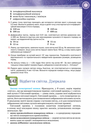 193
А	 інтерференційний максимум
Б	 інтерференційний мінімум
В	 може бути і максимум, і мінімум
Г	 дифракційна картина
5.	У деяку точку простору приходять дві когерентні світлові хвилі з різницею ходу
2,5 мкм. Визначте довжину хвилі, якщо в даній точці спостерігається інтерферен-
ційний максимум п’ятого порядку.
А	 550 нм
Б	 500 нм
В	 450 нм
Г	 600 нм
6.	Дифракційна ґратка, період якої 0,01  мм, освітлюється світлом довжиною хви-
лі 500 нм. Визначте відстань між максимумами нульового й першого порядку на
екрані, що віддалений від ґратки на 3 м.
А	 10 см
Б	 12 см
В	 15 см
Г	 8 см
7.	Лампу, що перегоріла, замінили іншою, сила світла якої 35 кд. Як змінилася освіт-
леність поверхні, якщо сила світла першої лампи була 100 кд, а нову лампу вдвічі
наблизили до поверхні?
8.	Сонце перебуває на кутовій висоті 10° над горизонтом. Порівняйте освітленості
вертикального та горизонтального майданчиків однакових розмірів, розміщених
поряд.
9.	На мильну плівку (n  =  1,33) падає біле світло під кутом 45°. За якої найменшої
товщини плівки відбиті промені будуть забарвлені в жовтий колір (λ = 0,6 мкм)?
10.	Радіуси двох сусідніх світлих кілець Ньютона, які спостерігаються в прохідному
світлі, дорівнюють 4 мм і 4,9 мм. Визначте порядкові номери кілець, якщо радіус
кривизни лінзи 10 м.
Відбиття світла. Дзеркала
Закони геометричної оптики. Пригадуєте, у 9 класі, окрім терміну
«світло», ми ще використовували терміни «світловий промінь» і «світло­
вий пучок»? Світловий промінь — уявна лінія, уздовж якої відбувається
перенесення світлової енергії. Світловий промінь — суто геометричне по­
няття, його застосовують для схематичного зображення світлових пучків.
У реальному житті маємо справу з пучками світла, а от для схематичного
зображення світлових пучків використовують світлові промені.
Світловий промінь є головним поняттям геометричної оптики,
в основу якої покладено низку простих законів, установлених експери­
ментально. Це:
	 закон прямолінійного поширення світла — в однорідному середови­
щі світло поширюється прямолінійно;
	 закон незалежного поширення світла — окремі пучки світла не впли­
вають один на одний і поширюються незалежно;
	 закони відбиття і заломлення світла.
§42
 