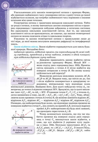 194
Узагальненням усіх законів геометричної оптики є принцип Ферма,
або принцип найменшого часу: поширення світла з однієї точки до іншої
відбувається шляхом, що потребує найменшого часу порівняно з іншими
шляхами між цими точками.
Геометрична оптика є граничним випадком хвильової оптики. Тобто
це розділ оптики, в якому вивчаються закони поширення світла в прозо­
рих середовищах і принципи побудови зображень в оптичних системах
без урахування хвильових властивостей світла. Але те, що хвильові
властивості світла не враховуються, не означає, що закони геометричної
оптики не можна пояснити згідно із хвильовою теорією.
Уявлення та закони геометричної оптики є правильними лише до
тієї міри, до якої можна нехтувати явищами дифракції та інтерференції
хвиль.
Закон відбиття світла. Закон відбиття справджується для хвиль будь-
якої природи. Нагадаймо його:
падаючий промінь, відбитий промінь та перпендикуляр до межі поді-
лу середовищ, проведений у точці падіння, лежать в одній площині;
кут відбиття дорівнює куту падіння.
Доведемо правильність закону відбиття світла
за допомогою принципу Ферма. Нехай MN —
межа поділу двох середовищ (мал. 183). Промінь
світла виходить з точки А  й після відбиття від
поверхні потрапляє в точку В. По якому шляху
здійснюється цей перехід?
Намалюємо декілька можливих шляхів: АС1
В,
АС2
В та АС3
В. Завдяки тому, що світло як до, так
і після відбиття поширюється в однорідному се­
редо­вищі, мінімальному часу відповідає шлях
мінімальної довжини. Знайдемо його. Для цього побудуємо точку А1
, си­
метричну до точки А відносно поверхні MN. Зрозуміло, що із цього випли­
ває таке: А1
С0
 = АС0
та АА1
 ⊥ MN. З’єднавши точки С1
, С2
і С3
з точкою А1
,
легко впевнитися в тому, що АС1
 = А1
С1
, АС2
 = А1
С2
і АС3
 = А1
С3
. Тому, обчис­
люючи шлях променя з точки А в точку В, ми можемо замінити відрізок АС1
відрізком А1
С1
, відрізок АС2
— відрізком А1
С2
і відрізок АС3
відрізком А1
С3
.
Очевидно, що найкоротшим буде шлях, що відповідає падінню променя на
поверхню відбиття в точці С2
, яка лежить на прямій А1
В, оскільки відрізок
прямої А1
В є найкоротшим від будь-якої ламаної,
що проходить через точки А1
і В.
Тепер залишається показати, що під час від­
биття променя від поверхні поділу двох середо­
вищ в точці С2
виконується закон відбиття, а
саме, що кут відбиття b дорівнює куту падін­
ня α (мал. 184). Оскільки трикутники АС2
С0
та
А1
С2
С0
рівні, то ∠АС2
С0
 = ∠А1
С2
С0
. З іншого боку,
∠С0
С2
А1
 = ∠ВС2
N. Звідси ∠АС2
С0
= ∠ВС2
N, тобто
∠α = ∠b.
Мал. 184.
До виведення закону
відбиття світла
M N
A
D
A1
C0
C2
B
α β
Мал. 183.
До пояснення закону
відбиття
M
A
A1
C0
C1
C2
C3
B
N
 