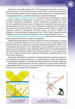 195
Зрозуміло, що якби промені АС2
, С2
В і перпендикуляр DC2
не лежали в
одній площині, то шлях від точки А до межі MN, а потім від поверхні до
точки В був би довшим. Таким чином, закон відбиття, як і прямолінійно­
го поширення світла, повністю випливає з принципу Ферма.
Дзеркальне та дифузне відбиття. Залежно від властивостей і якості
поверхні відбиття розрізняють дзеркальне та розсіяне відбиття. Дзер­
кальною вважають поверхню, що має нерівності, розміри яких мен­
ші від довжини світлової хвилі. Наприклад, поверхні краплини ртуті,
полірованого скла чи металу тощо. Паралельні промені після відбиття
від дзеркальної поверхні будуть також паралельними. Якщо ж нерівності
поверхні сумірні з довжиною світлової хвилі, то світло, відбите від
поверхні, буде розсіяним (дифузним) (мал.  185). Саме завдяки такому
відбиванню світла ми бачимо предмети, які не випромінюють світло.
Одержання зображень за допомогою дзеркал. На практиці використо­
вують переважно плоскі та сферичні дзеркала.
Зображення предмета в плоскому дзеркалі можна побудувати, скорис­
тавшись законами відбиття світла. Для цього з точки, зображення якої
хочемо побудувати, проводимо довільні промені (на малюнку 186 з точки
S проведено три промені, хоча зрозуміло, що для побудови точки на пло­
щині достатньо перетину двох променів). Після цього за законом відбиття
світла будуємо промені, відбиті від поверхні дзеркала, та їх продовжен­
ня. Саме перетин продовжень відбитих променів є зображенням точки
в плоскому дзеркалі.
Одержане зображення є прямим, уявним (оскільки одержане в резуль­
таті перетину не самих променів, а їх продовжень), таким, що дорівнює
за розмірами предмету, і симетричним йому відносно площини дзеркала.
Нагадаймо, щоб визначити частину простору, з якої можна побачити
зображення певної точки в плоскому дзеркалі, необхідно з’єднати зобра­
ження точки та крайні точки дзеркала.
Мал. 185. Дзеркальне
та дифузне відбиття
а
б
Мал. 186. Утворення
зображення в плоскому дзеркалі
M
S
O
O1
α1
α2
β1
β2
S1
O2
N
 