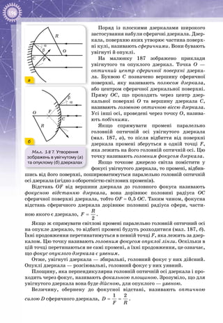 196
Поряд із плоскими дзеркалами широкого
застосування набули сферичні дзеркала. Дзер­
кала, поверхню яких утворює частина поверх­
ні кулі, називають сферичними. Вони бувають
увігнуті й опуклі.
На малюнку  187 зображено приклади
увігнутого та опуклого дзеркал. Точка О  —
оптичний центр сферичної поверхні дзерка­
ла. Буквою С  позначено вершину сферичної
поверхні, яку називають полюсом дзеркала,
або центром сферичної дзеркальної поверхні.
Пряму ОС, що проходить через центр дзер­
кальної поверхні О  та вершину дзеркала С,
називають головною оптичною віссю дзеркала.
Усі інші осі, проведені через точку О, назива­
ють побічними.
Якщо спрямувати промені паралельно
головній оптичній осі увігнутого дзеркала
(мал.  187,  а), то після відбиття від поверхні
дзеркала промені зберуться в одній точці F,
яка лежить на його головній оптичній осі. Цю
точку називають головним фокусом дзеркала.
Якщо точкове джерело світла помістити у
фокусі увігнутого дзеркала, то промені, відбив­
шись від його поверхні, поширюватимуться паралельно головній оптичній
осі дзеркала (згідно з оборотністю світлових променів).
Відстань OF від вершини дзеркала до головного фокуса називають
фокусною відстанню дзеркала, вона дорівнює половині радіуса ОС
сферич­ної поверхні дзеркала, тобто OF = 0,5 ОС. Таким чином, фокусна
відстань сферичного дзеркала дорівнює половині радіуса сфери, части­
ною якого є дзеркало,
2
R
F = .
Якщо ж спрямувати світлові промені паралельно головній оптичний осі
на опукле дзеркало, то відбиті промені будуть розходитися (мал. 187, б).
Їхні продовження перетинатимуться в певній точці F, яка лежить за дзер­
калом. Цю точку називають головним фокусом опуклої лінзи. Оскільки в
цій точці перетинаються не самі промені, а їхні продовження, це означає,
що фокус опуклого дзеркала є уявним.
Отже, увігнуті дзеркала — збиральні, головний фокус у них дійсний.
Опуклі дзеркала — розсіювальні, головний фокус у них уявний.
Площину, яка перпендикулярна головній оптичній осі дзеркала і про­
ходить через фокус, називають фокальною площиною. Зрозуміло, що для
увігнутого дзеркала вона буде дійсною, для опуклого — уявною.
Величину, обернену до фокусної відстані, називають оптичною
силою D сферичного дзеркала,
1 2
D
F R
= = .
Мал. 187. Утворення
зображень в увігнутому (а)
та опуклому (б) дзеркалах
R
O
F
α
β
C
R
O F
α
β
C
а
б
 
