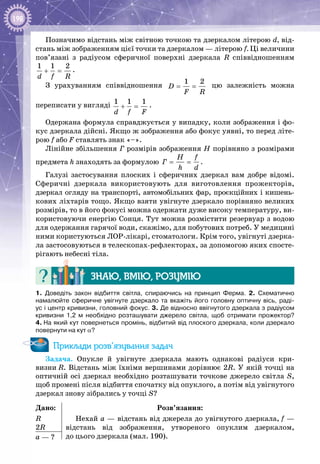 198
Позначимо відстань між світною точкою та дзеркалом літерою d, від­
стань між зображенням цієї точки та дзеркалом — літерою f. Ці величини
пов’язані з радіусом сферичної поверхні дзеркала R співвідношенням
1 1 2
d f R
+ = .
З урахуванням співвідношення
1 2
D
F R
= = цю залежність можна
переписати у вигляді 1 1 1
d f F
+ = .
Одержана формула справджується у випадку, коли зображення і фо­
кус дзеркала дійсні. Якщо ж зображення або фокус уявні, то перед літе­
рою f або F ставлять знак «–».
Лінійне збільшення Г розмірів зображення H порівняно з розмірами
предмета h знаходять за формулою
H f
Ã
h d
= = .
Галузі застосування плоских і сферичних дзеркал вам добре відомі.
Сферичні дзеркала використовують для виготовлення прожекторів,
дзеркал огляду на транспорті, автомобільних фар, проєкційних і кишень­
кових ліхтарів тощо. Якщо взяти увігнуте дзеркало порівняно великих
розмірів, то в його фокусі можна одержати дуже високу температуру, ви­
користовуючи енергію Сонця. Тут можна розмістити резервуар з водою
для одержання гарячої води, скажімо, для побутових потреб. У медицині
ними користуються ЛОР-лікарі, стоматологи. Крім того, увігнуті дзерка­
ла застосовуються в телескопах-рефлекторах, за допомогою яких спосте­
рігають небесні тіла.
Знаю, вмію, розумію
1.  Доведіть закон відбиття світла, спираючись на принцип Ферма. 2.  Схематично
намалюйте сферичне увігнуте дзеркало та вкажіть його головну оптичну вісь, раді-
ус і центр кривизни, головний фокус. 3. Де відносно ввігнутого дзеркала з радіусом
кривизни 1,2  м необхідно розташувати джерело світла, щоб отримати прожектор?
4. На який кут повернеться промінь, відбитий від плоского дзеркала, коли дзеркало
повернути на кут α?
Приклади розв’язування задач
Задача. Опукле й увігнуте дзеркала мають однакові радіуси кри­
визни R. Відстань між їхніми вершинами дорівнює 2R. У якій точці на
оптичній осі дзеркал необхідно розташувати точкове джерело світла S,
щоб промені після відбиття спочатку від опуклого, а потім від увігнутого
дзеркал знову зібрались у точці S?
Дано:
R
2R
Розв’язання:
Нехай а — відстань від джерела до увігнутого дзеркала, f —
відстань від зображення, утвореного опуклим дзеркалом,
до цього дзеркала (мал. 190).a — ?
 