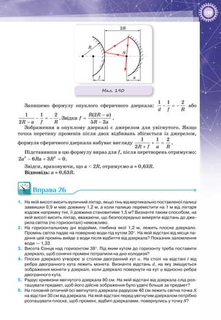199
Мал. 190
a
2R
f
R
S
Запишемо формулу опуклого сферичного дзеркала:
1 1 2
d f R
− =− або
1 1 2
2R a f R
− =−
−
. Звідки
(2 )
5 2
R R a
f
R a
−
=
−
.
Зображення в опуклому дзеркалі є джерелом для увігнутого. Якщо
точка перетину променів після двох відбивань збігається із джерелом,
формула сферичного дзеркала набуває вигляду
1 1 2
2R f a R
+ =
+
.
Підставивши в цю формулу вираз для f, після перетворень отримуємо:
2 2
2 6 3 0a Ra R− + =.
Звідси, враховуючи, що a < 2R, отримуємо a ≈ 0,63R.
Відповідь: a ≈ 0,63R.
Вправа 26
1.	 На якій висоті висить вуличний ліхтар, якщо тінь від вертикально поставленої палиці
заввишки 0,9 м має довжину 1,2 м, а коли палицю перемістити на 1 м від ліхтаря
вздовж напрямку тіні, її довжина становитиме 1,5 м? Визначте таким способом, на
якій висоті висить ліхтар, вважаючи, що безпосередньо виміряти відстань до дже-
рела світла (по горизонталі) неможливо.
2.	 На  горизонтальному дні водойми, глибина якої 1,2  м, лежить плоске дзеркало.
Промінь світла падає на поверхню води під кутом 30°. На якій відстані від місця па-
діння цей промінь вийде з води після відбиття від дзеркала? Показник заломлення
води — 1,33.
3.	 Висота Сонця над горизонтом 38°. Під яким кутом до горизонту треба поставити
дзеркало, щоб сонячні промені потрапили на дно колодязя?
4.	 Плоске дзеркало утворює зі столом двогранний кут α. На  столі на відстані l від
ребра двогранного кута лежить монета. Визначте відстань d, на яку зміщується
зображення монети у дзеркалі, коли дзеркало повернути на кут ϕ відносно ребра
двогранного кута.
5.	 Радіус кривизни ввігнутого дзеркала 80 см. На якій відстані від дзеркала слід роз-
ташувати предмет, щоб його дійсне зображення було удвічі більше за предмет?
6.	 На головній оптичній осі ввігнутого дзеркала радіусом 40 см лежить світна точка S
на відстані 30 см від дзеркала. На якій відстані перед увігнутим дзеркалом потрібно
розташувати плоске, щоб промені, відбиті дзеркалами, повернулись у точку S?
 