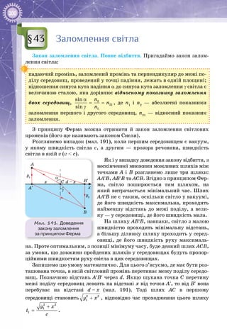 200
Заломлення світла
Закон заломлення світла. Повне відбиття. Пригадаймо закон залом­
лення світла:
падаючий промінь, заломлений промінь та перпендикуляр до межі по­
ділу середовищ, проведений у точці падіння, лежать в одній площині;
відношення синуса кута падіння α до синуса кута заломлення γ світла є
величиною сталою, яка дорівнює відносному показнику заломлення
двох середовищ, 2
21
1
sin
sin
n
n
n
α
= =
γ
, де n1
і n2
  — абсолютні показники
заломлення першого і другого середовищ, n21
  — відносний показник
заломлення.
З принципу Ферма можна отримати й закон заломлення світлових
променів (його ще називають законом Снеля).
Розглянемо випадок (мал. 191), коли першим середовищем є вакуум,
у якому швидкість світла с, а другим — прозора речовина, швидкість
світла в якій v (v < c).
Як і у випадку доведення закону відбиття, з
нескінченної множини можливих шляхів між
точками А  і В  розглянемо лише три шляхи:
АА′В, АВ′В та АСВ. Згідно з принципом Фер­
ма, світло поширюється тим шляхом, на
який витрачається мінімальний час. Шлях
АА′В не є таким, оскільки світло у вакуумі,
де його швидкість максимальна, проходить
найменшу відстань до межі поділу, а вели­
ку — у середовищі, де його швидкість мала.
На шляху АВ′В, навпаки, світло з малою
швидкістю проходить мінімальну відстань,
а більшу ділянку шляху проходить у серед­
овищі, де його швидкість руху максималь­
на. Проте оптимальним, з позиції мінімуму часу, буде деякий шлях АСВ,
за умови, що довжини пройдених шляхів у середовищах будуть пропор­
ційними швидкостям руху світла в цих середовищах.
Запишемо цю умову математично. Для цього з’ясуємо, де має бути роз­
ташована точка, в якій світловий промінь перетинає межу поділу середо­
вищ. Позначимо відстань А′В′ через d. Якщо шукана точка С перетину
межі поділу середовищ лежить на відстані х від точки А′, то від В′ вона
перебуває на відстані d – x (мал. 191). Тоді шлях АС в першому
середо­вищі становить 2 2
1y x+ , відповідно час проходження цього шляху
2 2
1
1
y x
t
c
+
= .
§43
Мал. 191. Доведення
закону заломлення
за принципом Ферма
A
y1
y2
C
B
x d – x
x
B′
A′
α
γ
 