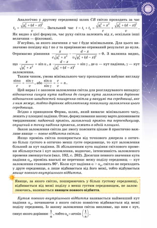 201
Аналогічно у другому середовищі шлях СВ світло проходить за час
2 2
2
2
( )y d x
t
v
+ −
= . Загальний час
2 2 2 2
1 2
1 2
( )y x y d x
t t t
c v
+ + −
= + = + .
Як видно з цієї формули, час руху світла залежить від х, оскільки інші
величини — фіксовані.
З’ясуймо, за якого значення х час t буде мінімальним. Для цього ви­
значимо похідну від t по х та прирівняємо отриманий результат до нуля.
Отримаємо рівняння
2 2 2 2
1 2
0
( )
x d x
c y x v y d x
−
− =
+ + −
. З малюнка видно,
що
2 2
1
sin
x
y x
= α
+
, а
2 2
2
sin
( )
d x
y d x
−
= γ
+ −
, де a — кут падіння, γ — кут
заломлення.
Таким чином, умова мінімального часу проходження набуває вигляду
sin sin
c v
α γ
= , або
sin
sin
c
n
v
α
= =
γ
.
Цей вираз і є законом заломлення світла для розглядуваного випадку:
відношення синуса кута падіння до синуса кута заломлення дорівнює
відношенню швидкостей поширення світла у вакуумі та середовищі, яке
з ним межує, тобто дорівнює абсолютному показнику заломлення цього
середовища.
Згідно з принципом Ферма, шлях, який вимагає мінімального часу,
лежить у площині падіння. Отже, формулювання закону варто доповнювати
твердженням: падаючий промінь, заломлений промінь та перпендикуляр,
опущений в точку падіння променя, лежать в одній площині.
Закон заломлення світла дає змогу пояснити цікаве й практично важ­
ливе явище — повне відбиття світла.
Якщо промінь світла поширюється від точкового джерела з оптич­
но більш густого в оптично менш густе середовище, то кут заломлення
більший за кут падіння. Зі збільшенням кута падіння світлового проме­
ня збільшується і кут заломлення, водночас, інтенсивність заломленого
променя зменшується (мал. 192, с. 202). Досягши певного значення кута
падіння α0
, промінь взагалі не перетинає межу поділу середовищ — кут
заломлення становить 90°. Коли кут падіння α > α0
, світло не переходить
у друге середовище, а лише відбивається від його межі, тобто відбувається
явище повного внутрішнього відбиття.
Явище, за якого світло, поширюючись у більш густому середовищі,
відбивається від межі поділу з менш густим середовищем, не залом­
люючись, називається явищем повного відбиття.
Кутом повного внутрішнього відбиття називається найменший кут
падіння α0
, починаючи з якого світло повністю відбивається від межі
поділу середовищ. Із закону заломлення світла випливає, що ним є кут,
синус якого дорівнює
1
ï
, тобто α0 
= arcsin
1
ï
 
  
.
 