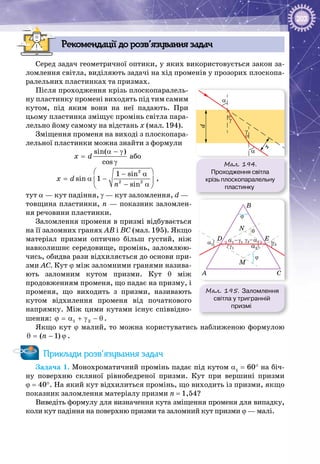 203
Рекомендації до розв’язування задач
Серед задач геометричної оптики, у яких використовується закон за­
ломлення світла, виділяють задачі на хід променів у прозорих плоскопа­
ралельних пластинках та призмах.
Після проходження крізь плоскопаралель­
ну пластинку промені виходять під тим самим
кутом, під яким вони на неї падають. При
цьому пластинка зміщує промінь світла пара­
лельно йому самому на відстань х (мал. 194).
Зміщення променя на виході з плоскопара­
лельної пластинки можна знайти з формули
sin( )
cos
x d
α − γ
=
γ
або
2
2 2
1 sin
sin 1
sin
x d
n
 − α
= α − 
− α 
,
тут α — кут падіння, γ — кут заломлення, d —
товщина пластинки, n — показник заломлен­
ня речовини пластинки.
Заломлення променя в призмі відбувається
на її заломних гранях АВ і ВС (мал. 195). Якщо
матеріал призми оптично більш густий, ніж
навколишнє середовище, промінь, заломлюю­
чись, обидва рази відхиляється до основи при­
зми АС. Кут ϕ між заломними гранями назива­
ють заломним кутом призми. Кут θ між
продовженням променя, що падає на призму, і
променя, що виходить з призми, називають
кутом відхилення променя від початкового
напрямку. Між цими кутами існує співвідно­
шення: 1 2ϕ = α + γ − θ .
Якщо кут ϕ малий, то можна користуватись наближеною формулою
( 1)nθ= − ϕ .
Приклади розв’язування задач
Задача 1. Монохроматичний промінь падає під кутом α1
 = 60° на біч­
ну поверхню скляної рівнобедреної призми. Кут при вершині призми
ϕ = 40°. На який кут відхилиться промінь, що виходить із призми, якщо
показник заломлення матеріалу призми n = 1,54?
Виведіть формулу для визначення кута зміщення променя для випадку,
коли кут падіння на поверхню призми та заломний кут призми ϕ — малі.
Мал. 195. Заломлення
світла у тригранній
призмі
B
A
D E
C
M
N
ϕ
α1
α1–γ1 γ2–α2
α2
γ2
γ1
ϕ
θ
α
α
γ
γ
x
d
Мал. 194.
Проходження світла
крізь плоско­паралельну
пластинку
 