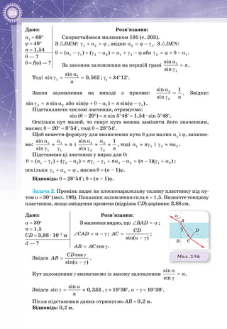 204
Дано:
α1
 = 60°
ϕ = 40°
n = 1,54
Розв’язання:
Скористаймося малюнком 195 (с. 203).
З DEM: 1 2γ + α = ϕ , звідки 2 1α = ϕ − γ . З DEN:
1 1 2 2 1 2( ) ( )θ = α − γ + γ − α = α + γ − ϕ або 2 1γ = ϕ + θ − α .
За законом заломлення на першій грані 1
1
sin
sin
n
α
=
γ
.
θ — ?
θ = f(ϕ) — ?
Тоді 1
1
sin
sin 0,562
n
α
γ= = ; γ1
 = 34°12′.
Закон заломлення на виході з призми: 2
2
sin 1
sin n
α
=
γ
. Звідки:
2 2sin sinnγ= α або 1 1sin( ) sin( )nϕ + θ − α= ϕ − γ .
Підставляючи числові значення, отримуємо:
sin (θ – 20°) = n sin 5°48′ = 1,54 · sin 5°48′.
Оскільки кут малий, то синус кута можна замінити його значенням,
маємо: θ – 20° = 8°54′, тоді θ = 28°54′.
Щоб вивести формулу для визначення кута θ для малих α1
і ϕ, запише­
мо: 1 1
1 1
sin
sin
n
α α
≈ ≈
γ γ
і 2 2
2 2
sin 1
sin n
α α
≈ ≈
γ γ
, тоді 1 1nα ≈ γ і 2 2nγ ≈ α .
Підставимо ці значення у вираз для θ:
1 1 2 2 1 1 2 2 1 2( ) ( ) ( 1)( )n n nθ = α − γ + γ − α = γ − γ + α − α = − γ + α ;
оскільки 1 2γ + α = ϕ , маємо θ = (n – 1)ϕ.
Відповідь: θ = 28°54′; θ = (n – 1)ϕ.
Задача 2. Промінь падає на плоскопаралельну скляну пластинку під ку­
том α = 30° (мал. 196). Показник заломлення скла n = 1,5. Визначте товщину
пластинки, якщо зміщення променя (відрізок CD) дорівнює 3,88 см.
Дано:
α = 30о
n = 1,5
CD = 3,88 ∙ 10–2
 м
Розв’язання:
З малюнка видно, що BAD∠ =α ;
CAD∠ = α − γ;
sin( )
CD
AC =
α − γ
;
cosAB AC= γ.
d — ?
Звідси
cos
sin( )
CD
AB
γ
=
α − γ
.
Кут заломлення γ визначаємо із закону заломлення
sin
sin
n
α
=
γ
.
Звідси
sin
sin 0,333
n
α
γ= ≈ , γ ≈ 19°30′, α – γ = 10°30′.
Після підстановки даних отримуємо АВ = 0,2 м.
Відповідь: 0,2 м.
Мал. 196
α
γ
A
D
B C
 