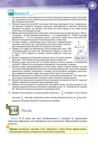 205
Вправа 27
1.	 На нижню грань плоскопаралельної скляної пластинки нанесено риску. Спостері-
гач, що дивиться згори, бачить риску на відстані 4 см від верхньої грані пластинки.
Яка товщина пластинки?
2.	 Промінь падає під кутом 60° на скляну пластинку завтовшки 2 см з паралельни-
ми гранями. Визначте зміщення променя, який вийшов із пластини. Визначте
зміщення за умови, що промінь під таким же кутом падає на цю саму скляну
пластинку, розташовану у воді.
3.	 Маємо дві плоскопаралельні пластинки, притиснені щільно одна до одної. Товщи-
на першої — 16 мм, показник заломлення — 1,5, товщина другої — 24 мм, показник
заломлення  — 1,8. На  поверхню першої пластинки падає світло під кутом 48°.
Визначте зміщення променя після виходу його з пластинок.
4.	 Чи може промінь, пройшовши крізь пластинку з паралельними
гранями, зміститися так, щоб відстань між ним та його початко-
вим напрямком була більшою за товщину пластинки?
5.	 Промінь SN падає на прямокутну скляну призму ВАС (мал. 197)
перпендикулярно до грані АВ. Заломиться промінь на грані АС
в точці N його падіння чи зазнає повного відбиття, якщо кут
А = 30°?
6.	 За якого найменшого значення заломного кута А скляної призми
ВАС (мал. 197) промінь SN зазнаватиме повного відбиття?
7.	 Промінь падає під кутом 50° на пряму трикутну скляну призму із заломленим
кутом 60°. Визначте кут заломлення променя в точці виходу з призми.
8.	 Промінь падає перпендикулярно на бічну грань прямої скляної призми, в основі
якої лежить рівнобедрений трикутник з кутом при вершині 20°. На скільки градусів
відхилиться промінь, вийшовши з призми, від початкового напрямку, якщо про-
мінь усередині призми падає: а) на другу бічну грань; б) на основу?
9.	 Визначте заломний кут призми зі скла з показником заломлення 1,56, якщо про-
мінь падає перпендикулярно на одну її грань і виходить уздовж другої.
10.	 Визначте кут відхилення променя скляної призмою, заломний кут якої 3°, якщо кут
падіння променя на передню грань дорівнює нулю.
11.	 Промінь світла виходить із призми під тим самим кутом, під яким входить у неї,
причому відхиляється від початкового напрямку на кут 15°. Заломний кут призми
45°. Визначте показник заломлення матеріалу лінзи.
12.	 Промінь світла входить у скляну призму під кутом α = 
6
π
і виходить з неї в повітря
під кутом 
3
π
, причому, пройшовши крізь призму, відхиляється на кут 
π
4
від попе-
реднього напрямку. Визначте заломний кут призми.
Лінзи
Лінзи. У  9 класі ми вже ознайомилися з лінзами та правилами
побудови зображень, які отримують за їх допомогою. Пригадаймо основні
поняття.
Лінзою називають прозоре тіло, обмежене з обох боків сферичними
поверхнями (одна з поверхонь може бути плоскою).
Мал. 197
N
CB
A
S
90°
§44
 