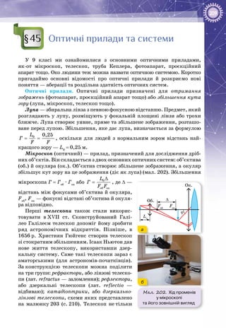 209
Оптичні прилади та системи
У 9 класі ми ознайомилися з основними оптичними приладами,
як-от мікроскоп, телескоп, труба Кеплера, фотоапарат, проєкційний
апарат тощо. Око людини теж можна назвати оптичною системою. Коротко
пригадаймо основні відомості про оптичні прилади й розкриємо нові
поняття — аберації та роздільна здатність оптичних систем.
Оптичні прилади. Оптичні прилади призначені для отримання
зображень (фотоапарат, проєкційний апарат тощо) або збільшення кута
зору (лупа, мікроскоп, телескоп тощо).
Лупа — збиральна лінза з певною фокусною відстанню. Предмет, який
розглядають у лупу, розміщують у фокальній площині лінзи або трохи
ближче. Лупа створює уявне, пряме та збільшене зображення, розташо­
ване перед лупою. Збільшення, яке дає лупа, визначається за формулою
0 0,25L
Ã
F F
= = , оскільки для людей з нормальним зором відстань най­
кращого зору — L0
 = 0,25 м.
Мікроскоп (оптичний) — прилад, призначений для дослідження дріб­
них об’єктів. Він складається з двох основних оптичних систем: об’єктива
(об.) й окуляра (ок.). Об’єктив створює збільшене зображення, а окуляр
збільшує кут зору на це зображення (діє як лупа) (мал. 202). Збільшення
мікроскопа Г = Гоб
 · Гок
або 0
îá îê
L
Ã
F F
∆
= , де ∆ —
відстань між фокусами об’єктива й окуляра,
Fоб
, Fок
 — фокусні відстані об’єктива й окуля­
ра відповідно.
Перші телескопи також стали викорис­
товувати в XVII ст. Сконструйований Галі­
лео Галілеєм телескоп допоміг йому зробити
ряд астрономічних відкриттів. Пізніше, в
1656 р. Християн Гюйгенс створив телескоп
зі стократним збільшенням. Ісаак Ньютон дав
нове життя телескопу, використавши дзер­
кальну систему. Саме такі телескопи зараз є
аматорськими (для астрономів-початківців).
За конструкцією телескопи можна поділити
на три групи: рефрактори, або лінзові телеско­
пи (лат. refractus — заломлення); рефлектори,
або дзеркальні телескопи (лат. reflectio  —
відбиваю); катадіоптрики, або дзеркально-
лінзові телескопи, схеми яких представлено
на малюнку 203 (с. 210). Телескоп не тільки
§45
Мал. 202. Хід променів
у мікроскопі
та його зовнішній вигляд
Об.
Ок.
ϕ
∆
Fоб
Lо
Fок
а
б
 