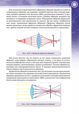 211
Для кількісної характеристики сферичної аберації вводяться поняття
повздовжньої аберації, що дорівнює лінійній відстані між точками пере­
тину крайніх (промені 3 на малюнку 204) і центральних (промені 1) про­
менів пучка з головною оптичною віссю. Лінійна аберація залежить від
матеріалу та кривизни поверхонь лінзи. Повздовжні аберації збиральної
та розсіювальної лінз протилежні за знаком. Це дає змогу, комбінуючи
такі лінзи, зменшувати сферичну аберацію. Сферичну аберацію також
можна зменшити, якщо провести спеціальну обробку сферичної поверхні
так, щоб на кожній частині поверхні лінзи заломлення було однаковим.
Мал. 204. Утворення сферичної аберації
S
S2
S1
E
2
2
1
1
3
3
S3
Для точок об’єкта, які не лежать на осі лінзи, виникають додаткові
аберації: кома (форма зображення нагадує комету, а не круг) та астиг-
матизм (зображення точки у вигляді двох відрізків прямої, взаємно пер­
пендикулярних і розташованих у різних площинах). Указані аберації ха­
рактерні для монохроматичного світла. У випадку немонохроматичного
світла виникає ще й хроматична аберація.
Хроматична аберація зумовлена тим, що показник заломлення речови­
ни лінзи залежить від довжини світлової хвилі (дисперсія). Хроматична
аберація призводить до того, що фокуси для різних кольорів виявляються
зміщеними один відносно одного (мал. 205), у результаті чого зображення
білої плями виходить кольоровим.
Мал. 205. Утворення хроматичної аберації
Fф Fч
E
 