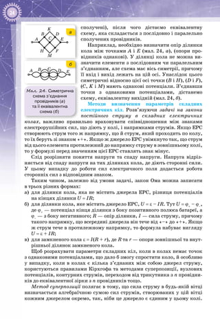 24
сполучені), після чого дістаємо еквівалентну
схему, яка складається з послі­довно і паралельно
сполучених провідників.
Наприклад, необхідно визначити опір ділянки
кола між точками А і Е (мал. 24, а), (опори про­
відників однакові). У ділянці кола не можна ви­
значити елементи з послідовним чи паралельним
з’єднанням, але схема має вісь симетрії, причому
її вхід і вихід лежать на цій осі. Унаслідок цього
симетричні відносно цієї осі точки (В і Н), (D i F),
(C, K i M) мають однакові потенціали. З’єднавши
точки з однаковими потенціалами, дістанемо
схему, еквівалентну вихідній (мал. 24, б).
Методи визначення параметрів складних
електричних кіл. Розв’язуючи задачі на закони
постійного стру­му в складних електричних
колах, важливо правильно враховувати співвідношення між зна­ками
електрорушійних сил, що діють у колі, і напрямками струмів. Якщо ЕРС
створюють струм того ж напрямку, що й струм, який проходить по колу,
то їх беруть зі знаком «+». Якщо ж джерело ЕРС увімкнуто так, що струм
від цього елемента протилежний до напрямку струму в зовнішньому колі,
то у формулі перед значенням цієї ЕРС ставлять знак мінус.
Слід розрізняти поняття напруги та спаду напруги. Нaпpyгa відріз­
няється від спаду напруги на тих ділянках кола, де діють сторонні сили.
У  цьому випадку до роботи сил електричного поля додається робота
сторонніх сил з відповідним знаком.
Таким чином, залежно від умови задачі, закон Ома можна записати
в трьох різних формах:
а)	 для ділянки кола, яка не містить джерела ЕРС, різниця потенціалів
на кінцях ділянки U = IR;
б)	 для ділянки кола, яке містить джерело ЕРС, U = ε – IR. Тут U = ϕ+
 – ϕ–
,
де ϕ+
 — потенціал кінця ділянки з боку позитивного полюса батареї, а
ϕ–
 — з боку негативного; R — опір ділянки, І — сила струму, причому
такого напрямку, що всередині джерела він тече від «–» до «+». Якщо
ж струм тече в протилежному напрямку, то формула набуває вигляду
U = ε + IR;
в)	 для замкненого кола ε = I(R + r), де R та r — опори зовнішньої та внут­
рішньої ділянок замкненого кола.
Щоб розрахувати параметри складних кіл, коли в колах немає точок
з однаковими потенціалами, що дало б змогу спростити коло, й особливо
у випадку, коли в колах є кілька з’єднаних між собою джерел струму,
користують­ся правилами Кірхгофа та методами суперпозиції, вузлових
потенціалів, кон­турних струмів, переходом від трикутника з n провідни­
ків до еквівалентної зірки з n провідників тощо.
Метод суперпозиції полягає в тому, що сила струму в будь-якій вітці
визначається алгебраїчною сумою сил струмів, створюваних у цій вітці
кожним джерелом окремо, так, ніби це джерело є єдиним у цьому колі.
Мал. 24. Симетрична
схема з’єднання
провідників (а)
та її еквівалентна
схема (б)
A
B
B
D
DE EA
H F
C
M
C
K
B
D
DE EA
F
C
M
C
K
а
б
 