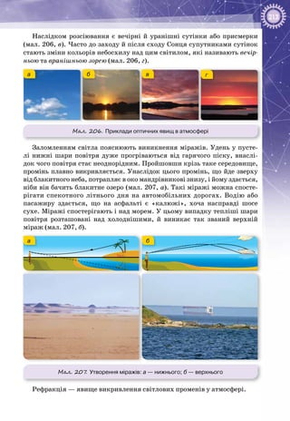 213
Наслідком розсіювання є вечірні й уранішні сутінки або присмерки
(мал. 206, в). Часто до заходу й після сходу Сонця супутниками сутінок
стають зміни кольорів небосхилу над цим світилом, які називають вечір-
ньою та вранішньою зорею (мал. 206, г).
а б в г
Мал. 206. Приклади оптичних явищ в атмосфері
Заломленням світла пояснюють виникнення міражів. Удень у пусте­
лі нижні шари повітря дуже прогріваються від гарячого піску, внаслі­
док чого повітря стає неоднорідним. Пройшовши крізь таке середовище,
промінь плавно викривляється. Унаслідок цього промінь, що йде зверху
від блакитного неба, потрапляє в око мандрівникові знизу, і йому здається,
ніби він бачить блакитне озеро (мал. 207, а). Такі міражі можна спосте­
рігати спекотного літнього дня на автомобільних дорогах. Водію або
пасажиру здається, що на асфальті є «калюжі», хоча насправді шосе
сухе. Міражі спостерігають і над морем. У цьому випадку тепліші шари
повітря розташовані над холоднішими, й виникає так званий верхній
міраж (мал. 207, б).
а б
Мал. 207. Утворення міражів: а — нижнього; б — верхнього
Рефракція — явище викривлення світлових променів у атмосфері.
 