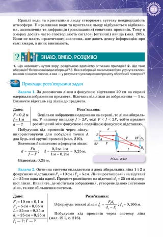 215
Краплі води та кристалики льоду створюють суттєву неоднорідність
атмосфери. У краплинах води та кристалах льоду відбувається відбиван­
ня, заломлення та дифракція (розкладання) сонячних променів. Тому в
хмарах досить часто спостерігають світлові (оптичні) явища (мал. 209).
Вони не мають практичного значення, але дають деяку інформацію про
самі хмари, в яких виникають.
Знаю, вмію, розумію
1. Що називають кутом зору; роздільною здатністю оптичних приладів? 2. Що таке
аберація? Які основні види аберацій? 3. Яка з аберацій лінзи може бути усунута склею-
ванням з іншою лінзою, а яка — у результаті ускладнення процесу обробки її поверхні?
Приклади розв’язування задач
Задача 1. За допомогою лінзи з фокусною відстанню 20 см на екрані
одержали зображення предмета. Відстань від лінзи до зображення — 1 м.
Визначте відстань від лінзи до предмета.
Дано:
F = 0,2 м
f = 1 м
Розв’язання:
Оскільки зображення одержано на екрані, то лінза збираль­
на. У нашому випадку f > 2F, тоді F < f < 2F, тобто предмет
розміщений між фокусною і подвійною фокусною відстанню.d — ?
Побудуємо хід променів через лінзу,
використовуючи для побудови точки А 
два будь-які зручні промені (мал. 210).
Значення d визначимо з формули лінзи:
ì ì
ì
ì ì
0,2 1
; 0,25
1 0,2
Fh
d d
f F
⋅
= = =
− −
.
Відповідь: 0,25 м.
Задача 2. Оптична система складається з двох збиральних лінз 1 і 2 з
фокусними відстанями F1
 = 10 см і F2
 = 5 см. Лінзи розташовані на відстані
L = 35 см одна від одної. Предмет розміщено на відстані d1
 = 25 см від пер­
шої лінзи. Визначте, де міститься зображення, утворене даною системою
лінз, та яке збільшення системи.
Дано:
F1
 = 10 см = 0,1 м
F2
 = 5 см = 0,05 м
L = 35 см = 0,35 м
d1
 = 25 см = 0,25 м
Розв’язання:
З формули тонкої лінзи 1 1
1
1 1
F d
f
d F
=
−
; f1
 = 0,166 м.
Побудуємо хід променів через систему лінз
(мал. 211, с. 216).
f2
 — ?; Г — ?
Мал. 210
B1
A1
F
F
A
B
d
f
2F
2F
 