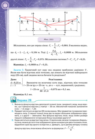 216
Мал. 211
B1
A1
B2
A2
A
L
B
1
2
2F1
2F2
F1 F2
F2
F1
d1
f1
f2
d2
Збільшення, яке дає перша лінза: 1
1
1
f
Ã
d
= ; Г1
 = 0,664. З малюнка видно,
що 2 1d L f= − , d2
 = 0,184 м. Тоді 2 2
2
2 2
F d
f
d F
=
−
, f2
 = 0,0688 м. Збільшення
другої лінзи: 2
2
2
f
Ã
d
= , Г2
 = 0,375. Збільшення системи Г = Г1
 · Г2
, Г = 0,25.
Відповідь: f1
 = 0,0688 м; Г = 0,25.
Задача 3. Граничний кут зору ока людини приблизно дорівнює 1′.
Якою має бути відстань між точками, що лежать на відстані найкращого
зору (25 см), щоб людина могла бачити їх роздільно?
Дано:
d = 0,25 м
Розв’язання:
Зважаючи на величину кута зору, відстань між точками
l = 25 см tg α ≈ 25 см · α, де α — кут, виражений у радіанах;l — ?
l = 25 см 
1
60 57,3⋅
 = 0,073 мм ≈ 0,1 мм.
Відповідь: 0,1 мм.
Вправа 28
1.	 Визначте фокусну відстань двоопуклої скляної лінзи, зануреної у воду, якщо відо-
мо, що її фокусна відстань у повітрі — 20 см. Абсолютний показник заломлення
скла — 1,5; води — 1,33.
2.	 Предмет міститься на відстані 90 см від екрана. Між предметом та екраном пере-
міщують лінзу. З першої позиції лінза дає на екрані збільшене зображення пред-
мета, а з другої — зменшене. Яка фокусна відстань лінзи, якщо лінійні розміри
першого зображення в чотири рази більші за розміри другого?
3.	 Екран міститься на відстані l від свічки. Ставлячи між свічкою та екраном збираль-
ну лінзу, можна дістати чітке зображення свічки на екрані для двох положень лінзи,
віддалених одне від одного на відстань а. Доведіть, що в даному випадку головну
фокусну відстань лінзи можна обчислити за формулою
2 2
4
l a
F
l
−
= .
 