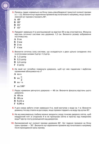 218
3.	Промінь падає нормально на бічну грань рівнобедреної трикутної скляної призми
(n = 1,5). Визначте кут відхилення променя від початкового напрямку, якщо залом-
люючий кут призми становить 40°.
А	 40°
Б	 30°
В	 35°
Г	 45°
4.	Предмет заввишки 4 м розташований на відстані 20 м від спостерігача. Фокусна
відстань оптичної системи ока дорівнює 1,5  см. Визначте розмір зображення
на сітківці ока.
А	 3 см
Б	 3 мм
В	 2 см
Г	 4 мм
5.	Визначте оптичну силу системи, що складається з двох щільно складених лінз
із оптичними силами 3 дптр і 1,5 дптр.
А	 1,5 дптр
Б	 2,5 дптр
В	 4,5 дптр
Г	 2 дптр
6.	На який кут потрібно повернути дзеркало, щоб кут між падаючим і відбитим
променями збільшився на α?
А	 на α
Б	 на 
2
α
В	 на –α
Г	 на 180° 
7.	Радіус кривизни увігнутого дзеркала — 48 см. Визначте фокусну відстань цього
дзеркала.
А	 48 см
Б	 36 см
В	 0,24 м
Г	 0,96 м
8.	У дно озера забито стовп заввишки 4 м, який виступає з води на 1 м. Визначте
довжину тіні від стовпа на дні озера, якщо промені падають на воду під кутом 45°.
9.	На яку максимальну глибину можна занурити у воду точкове джерело світла, щоб
квадратний пліт зі стороною 4  м не пропускав світла в простір над поверхнею
води? Центр плоту розміщений над джерелом.
10.	Заломлюючий кут скляної призми дорівнює 60°. Кут падіння променя на бічну
грань призми — 30°. Визначте кут відхилення променя від початкового напрямку
після проходження крізь призму.
 