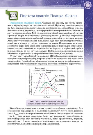 219
Гіпотеза квантів Планка. Фотон
Зародження квантової теорії. Сьогодні ми знаємо, що світлу прита­
манні корпускулярні та хвильові властивості. Проте науковий доказ цьо­
му було отримано шляхом тривалих досліджень і революційних рішень.
Вивчення явищ дифракції, інтерференції та поляризації світла привело
до утвердження в кінці ХІХ ст. електромагнітної хвильової теорії світла.
Проте ця теорія не пояснювала розподілу енергії у спектрі випроміню­
вання абсолютно чорного тіла. Абсолютно чорне тіло — це уявна модель.
Абсолютно чорним вважають тіло, яке за будь-якої температури поглинає
повністю всю енергію світла, що падає на нього. Незважаючи на назву,
абсолютно чорне тіло може випромінювати тепло. Відповідно випроміню­
вальна здатність абсолютно чорного тіла найкраща, у порівнянні з усіма
іншими тілами за тієї ж температури. Наближеним до випромінювання
абсолютно чорного тіла є випромінювання багаття, Сонця тощо.
У чому ж суть проблеми? На малюнку 213 зображено експерименталь­
но отримані криві розподілу енергії в спектрі випромінювання абсолютно
чорного тіла. По осі абсцис відкладено довжину хвиль, по осі ординат —
потужність випромінювання з одиниці поверхні абсолютно чорного тіла.
Мал. 213. Розподіл енергії в спектрі
випромінювання абсолютно чорного тіла
Т1
= 2000 K
Т2
= 2800 K
Т3
= 3600 K
Теоретичні
розрахунки Експериментальні
криві
Потужністьвипромінювання
зодиниціплощіповерхні
λ1
λλ2
λ3
Звернімо увагу на форму кривих розподілу за різних температур. Для
всіх кривих характерним є наявність максимуму, тобто існує довжина
хвилі maxλ , на якій випромінювання найбільше. З підвищенням темпера­
тури maxλ стає чимраз коротшою. Саме тому розжарене тіло з підвищен­
ням температури стає спочатку червоним, потім оранжевим і, нарешті,
жовто-білим. І саме наявність максимуму не вдавалося пояснити,
ґрунтую­чись на хвильовій теорії випромінювання.
§46
 