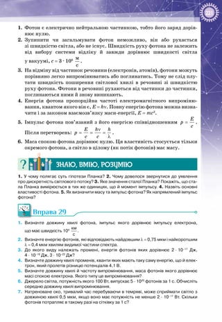 221
1. 	Фотон є електрично нейтральною частинкою, тобто його заряд дорів­
нює нулю.
2.	 Зупинити чи загальмувати фотон неможливо, він або рухається
зі швидкістю світла, або не існує. Швидкість руху фотона не залежить
від вибору системи відліку й завжди дорівнює швидкості світла
у вакуумі, с = 3 · 108
 
ì
ñ
.
3.	 На відміну від частинок речовини (електронів, атомів), фотони можуть
порівняно легко випромінюватись або поглинатись. Тому не слід плу­
тати швидкість поширення світлової хвилі в речовині зі швидкістю
руху фотона. Фотони в речовині рухаються від частинки до частинки,
поглинаються ними й знову виникають.
4.	 Енергія фотона пропорційна частоті електромагнітного випроміню­
вання, квантом якого він є, Е = hν. Повну енергію фотона можна визна­
чити і за законом взаємозв’язку маси-енергії, E = mc2
.
5.	 Імпульс фотона пов’язаний з його енергією співвідношенням
E
p
c
= .
Після перетворень:
E h h
p
c c
ν
= = =
λ
.
6.	 Маса спокою фотона дорівнює нулю. Ця властивість стосується тільки
окремого фотона, а світло в цілому (як потік фотонів) має масу.
Знаю, вмію, розумію
1. У чому полягає суть гіпотези Планка? 2. Чому довелося звернутися до уявлення
про дискретність світлового потоку? 3. Яке значення сталої Планка? Покажіть, що ста-
ла Планка вимірюється в тих же одиницях, що й момент імпульсу. 4. Назвіть основні
властивості фотона. 5. Як визначити масу та імпульс фотона? Як напрямлений імпульс
фотона?
Вправа 29
1.	 Визначте довжину хвилі фотона, імпульс якого дорівнює імпульсу електрона,
що має швидкість 104
 
км
с
.
2.	 Визначте енергію фотонів, які відповідають найдовшим λ = 0,75 мкм і найкоротшим
λ = 0,4 мкм хвилям видимої частини спектра.
3.	 До якого виду належать промені, енергія фотонів яких дорівнює 2 ∙ 10–17
  Дж,
4 ∙ 10–19
 Дж, 3 ∙ 10–23
 Дж?
4.	 Визначте довжину хвилі променів, кванти яких мають таку саму енергію, що й елек-
трон, який пролетів різницю потенціалів 4,1 В.
5.	 Визначте довжину хвилі й частоту випромінювання, маса фотонів якого дорівнює
масі спокою електрона. Якого типу це випромінювання?
6.	 Джерело світла, потужність якого 100 Вт, випускає 5 · 1020
фотонів за 1 с. Обчисліть
середню довжину хвилі випромінювання.
7.	 Натреноване око, тривалий час перебуваючи в темряві, може сприймати світло з
довжиною хвилі 0,5 мкм, якщо воно має потужність не менше 2 ∙ 10–17
 Вт. Скільки
фотонів потрапляє в такому разі на сітківку за 1 с?
 