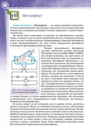 222
Фотоефект
Явище фотоефекту. Фотоефект  — це явище взаємодії електромаг­
нітного випромінювання з речовиною, в результаті якого енергія фотонів
передається електронам речовини й останні переходять у новий енерге­
тичний стан.
Це явище може виявлятись по-різному: як фотойонізація окремих
атомів і молекул газу під дією опромінення світлом; як фотоелектронна
емісія під дією електромагнітного випромінювання (зовнішній фотоефект);
у зміні електропровідності під дією світла (внутрішній фотоефект);
в ініціюванні фотоядерних реакцій тощо.
Уперше закономірності фотоефекту
дослідив російський учений Олександр
Григорович Столєтов (1839–1896). У 1888 р.
він створив установку, яка дала змогу до­
бути електричний струм за допомогою зо­
внішнього фотоефекту (фотострум) і до­
слідити його залежність від інтенсивності
та довжини хвилі випромінювання. На ма­
люнку 214 зображено більш сучасну схему
установки для дослідження явища фото­
ефекту. У скляний балон, з якого викачано
повітря, уміщено два електроди. У  балон
на один з електродів крізь кварцове скло
(прозоре не лише для видимого світла, а й
для ультрафіолетового) надходить світло.
На електроди подається напруга, яку мож­
на змінювати за допомогою потенціометра
й вимірювати вольтметром. Якщо освітлю­
вати електрод, приєднаний до негативно­
го полюса батареї, то з нього вириватимуться електрони, які, рухаючись
в електричному полі, утворюватимуть струм. Фотострум, що виникає,
вимірюють міліамперметром.
За малих напруг не всі електрони, що їх вириває світло, досягають
другого електрода. Якщо, не змінюючи світлового потоку, збільшувати
різницю потенціалів між електродами, то сила струму зростатиме. За пев­
ної напруги вона досягає максимального значення і вже не збільшується.
Найбільший фотострум, який дістають за незмінного світлового потоку,
називають фотострумом насичення. Очевидно, що фотострум насичення
створюється за таких напруг, коли всі електрони, вирвані світловим
потоком з катода, досягають анода. Отже, фотострум насичення може
бути кількісною характеристикою фотоефекту.
§47
Мал. 214. Схема установки
для дослідження фотоефекту
K A
V µA
– +
 