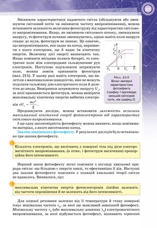 223
Змінюючи характеристики падаючого світла (збільшуючи або змен­
шуючи світловий потік чи змінюючи частоту випромінювання), можна
встановити залежність величини фотоструму від характеристик світлово­
го випромінювання. Якщо, не змінюючи світлового потоку, зменшувати
напругу, то фотострум починає зменшуватись, однак навіть коли напруга
спадає до нуля, фотострум не зникає. Це означає,
що випромінювання, яке падає на катод, вириваю­
чи з нього електрони, ще й надає їм кінетичну
енергію. Величину цієї енергії визначають так.
Якщо поміняти місцями полюси батареї, то елек­
тричне поле між електродами гальмуватиме рух
електронів. Поступово підсилюючи затримуюче
поле, можна зовсім припинити фотострум
(мал. 215). У цьому разі навіть електрони, що ви­
летіли з максимальною швидкістю, вже не можуть
подолати гальмівну дію електричного поля й доле­
тіти до анода. Вимірявши затримуючу напругу Uз
,
за якої припиняється фотострум, можна виміряти
максимальну кінетичну енергію вибитих електро­
нів
2
ç
2
m
eU =
v
.
Продовжуючи досліди, можна встановити залежність величини
максимальної кінетичної енергії фотоелектронів від характеристик
світлового випромінювання.
І ще одну закономірність фотоефекту можна виявити, якщо замінюва­
ти матеріал, з якого виготовлено катод.
Закони зовнішнього фотоефекту. У результаті дослідів було встановле­
но три закони фотоефекту.
Кількість електронів, що вилітають з поверхні тіла під дією електро­
магнітного випромінювання, (а отже, і фотострум насичення) пропор­
ційна його інтенсивності.
Перший закон фотоефекту легко пояснити з погляду хвильової при­
роди світла: що більшою є енергія хвилі, то ефективніша її дія. Наступні
два закони фотоефекту пояснити з позицій хвильової теорії світла
не вдавалось. Виявилося, що:
максимальна кінетична енергія фотоелектронів лінійно залежить
від частоти опромінення й не залежить від його інтенсивності.
Для кожної речовини залежно від її температури й стану поверхні
існує мінімальна частота ν0
, за якої ще можливий зовнішній фотоефект.
Мінімальну частоту ν0
(або максимальну довжину λ0
) електромагнітного
випромінювання, за якої відбувається фотоефект, називають червоною
Мал. 215.
Вольт-амперні
характеристики
фотоефекту
(графіку 1 відповідає
менший світловий
потік, ніж графіку 2)
0
1
2
I
Iн1
Iн2
Uн
U3
U
 
