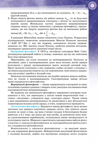 225
випромінювання (hν), а від інтенсивності не залежить, ê âèõE h A= ν −
(другий закон).
3.	 Якщо енергія фотона менша від роботи виходу Авих
, то за будь-якої
інтенсивності випромінювання електрони з металу не вилітатимуть
(третій закон). Мінімальну частоту падаючого випромінювання
(червону межу ν0
) можна визначити з рівняння фотоефекту, припус­
тивши, що вся енергія падаючого фотона йде на виконання роботи
виходу (Eк
 = 0): 0 âèõh Aν = або âèõ
0
ñ
h A=
λ
.
З рівняння Ейнштейна можна визначити сталу Планка. Розрахунки
підтверджують теоретично запропоноване Максом Планком значення
h = 6,63 ⋅ 10–34
 Дж ⋅ с, яке він отримав, пояснюючи теплове випромі­
нювання тіл. Збіг значень сталої Планка, здобутих різними методами,
підтверджує правильність квантової теорії світла.
Внутрішній фотоефект. У  1873  р. англійські електрики Мей і Сміт,
досліджуючи провідний кабель із селену, помітили, що під час освітлення
його опір зменшується.
Пригадаймо, що селен належить до напівпровідників. Оскільки за
звичайних умов у напівпровідників дуже мало вільних носіїв зарядів
(електронів і дірок), напівпровідники мають великий питомий опір.
Проте валентні електрони в них порівняно слабко зв’язані з атомами і,
діставши надлишкову енергію під час опромінення, вони можуть відірва­
тись від атомів і перейти у вільний стан.
Подальші дослідження показали, що подібні процеси можуть відбува­
тись не тільки в напівпровідників. Спостережуване явище дістало
назву внутрішнього фотоефекту.
Внутрішній фотоефект — явище перерозподілу електронів за енер­
гетичними станами в рідинах і твердих тілах унаслідок поглинання ними
електромагнітного випромінювання.
На відмінну від зовнішнього фотоефекту опромінені електрони зали­
шаються в тілі, але переходять у якісно новий енергетичний стан  —
стають «вільними», утворюючи пару «електрон–дірка». Таким чином
у разі опромінення напівпровідника чи діелектрика в них збільшується
концентрація вільних носіїв заряду, а отже, підвищується провідність.
Застосування фотоефекту. Відкриття явища фотоефекту мало велике
значення для кращого розуміння природи світла. Але цінність науки
полягає не лише в тому, що вона з’ясовує складну й багатогранну будову
довкілля, а й у тому, що наука дає нам засоби, за допомогою яких мож­
на удосконалювати виробництво, поліпшувати умови матеріального та
культурного життя. Широкого практичного використання набули фото-
елементи із зовнішнім фотоефектом та напівпровідникові фотоелемен-
ти з внутріш­нім фотоефектом.
Фотоелементи із зовнішнім фото­ефектом  — це вакуумні прила­
ди для одержання фотострумів. Найпростіший вакуумний фотоелемент
є скляним балоном, майже вся внут­рішня поверхня якого покрита
 