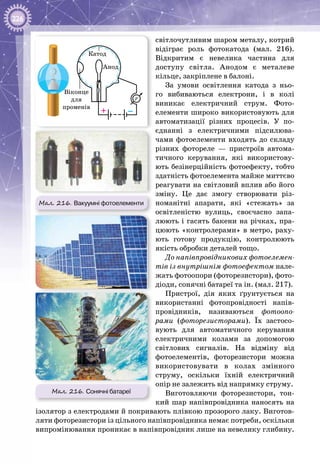 226
світлочутливим шаром металу, котрий
відіграє роль фотокатода (мал.  216).
Відкритим є невелика частина для
доступу світла. Анодом є металеве
кільце, закріплене в балоні.
За умови освітлення катода з ньо­
го вибиваються електрони, і в колі
виникає електричний струм. Фото­
елементи широко використовують для
автоматизації різних процесів. У  по­
єднанні з електричними підсилюва­
чами фотоелементи входять до складу
різних фотореле  — пристроїв автома­
тичного керування, які використову­
ють безінерційність фотоефекту, тобто
здатність фотоелемента майже миттєво
реагувати на світловий вплив або його
зміну. Це дає змогу створювати різ­
номанітні апарати, які «стежать» за
освітленістю вулиць, своєчасно запа­
люють і гасять бакени на річках, пра­
цюють «контролерами» в метро, раху­
ють готову продукцію, контролюють
якість обробки деталей тощо.
До напівпровідникових фотоелемен-
тів із внутрішнім фотоефектом нале­
жать фотоопори (фоторезистори), фото­
діоди, сонячні батареї та ін. (мал. 217).
Пристрої, дія яких ґрунтується на
використанні фотопровідності напів­
провідників, називаються фотоопо-
рами (фоторезисторами). Їх застосо­
вують для автоматичного керування
електричними колами за допомогою
світлових сигналів. На  відміну від
фотоелементів, фоторезистори можна
використовувати в колах змінного
струму, оскільки їхній електричний
опір не залежить від напрямку струму.
Виготовляючи фоторезистори, тон­
кий шар напівпровідника наносять на
ізолятор з електродами й покривають плівкою прозорого лаку. Виготов­
ляти фоторезистори із цільного напівпровідника немає потреби, оскільки
випромінювання проникає в напівпровідник лише на невелику глибину.
Мал. 216. Вакуумні фотоелементи
–+
Катод
Анод
Віконце
для
променів
r
Мал. 216. Сонячні батареї
 