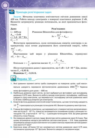 228
Приклади розв’язування задач
Задача. Металева пластинка освітлюється світлом довжиною хвилі
420 нм. Робота виходу електронів з поверхні пластинки дорівнює 2 еВ.
Визначте затримуючу різницю потенціалів, за якої припиниться фото­
струм.
Дано:
λ = 420 нм
Авих
 = 2 еВ
е = 1,6 ∙ 10–19
 Кл
Розв’язання:
Рівняння Ейнштейна для фотоефекту:
2
âèõ
2
mv
h Aν= + .
U3
 — ?
Фотострум припиниться, коли потенціальна енергія електрона в за­
тримуючому полі почне дорівнювати його кінетичній енергії, тобто
2
ç
2
mv
eU= .
Підставивши цей вираз у рівняння Ейнштейна, отримуємо:
ç âèõeU h A= ν − .
Оскільки
c
ν =
λ
, зрештою маємо:
âèõ
ç
c
h A
U
e
−
λ= .
Після підстановки даних і враховуючи, що 1 еВ = 1,6 ∙ 10–19
 Дж, визна­
чаємо Uз
 = 0,95 В.
Відповідь: Uз
 = 0,95 В.
Вправа 30
1.	 Якої довжини промені світла треба спрямувати на поверхню цезію, щоб макси-
мальна швидкість виривання фотоелектронів дорівнювала 2000 
км
с
? Червона
межа фотоефекту для цезію — 690 нм.
2.	 Найбільша довжина хвилі світла, за якої відбувається фотоефект для вольфраму,
дорівнює 0,275 мкм. Визначте роботу виходу електронів з вольфраму; найбільшу
швидкість руху електронів, що виривається з вольфраму світлом довжиною хвилі
0,18 мкм; найбільшу енергію цих електронів.
3.	 Енергія фотона дорівнює кінетичній енергії електрона, що має початкову швидкість
106
 
м
с
і прискорюється різницею потенціалів 4 В. Визначте довжину хвилі фотона.
4.	 У явищі фотоефекту електрони, що вириваються з поверхні металу випромінюван-
ням частотою 2 · 1015
 Гц, повністю затримуються гальмівним полем з різницею по-
тенціалів 7 В, а частотою 4 · 1015
 Гц — з різницею потенціалів 15 В. За цими даними
обчисліть сталу Планка.
5.	 На поверхню деякого металу падає фіолетове світло довжиною хвилі 0,4 мкм. При
цьому затримуюча напруга для вибитих світлом електронів — 2 В. Чому дорівнює
затримуюча напруга в разі освітлення того самого металу червоним світлом довжи-
ною хвилі 0,77 мкм?
6.	 Краплина води об’ємом 0,2  мл нагрівається світлом довжиною хвилі 0,75  мкм,
поглинаючи щосекунди 1010
 фотонів. Визначте швидкість нагрівання води.
 