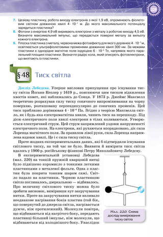 229
7.	 Цезієву пластинку, робота виходу електронів з якої 1,9 еВ, опромінюють фіолето­
вим світлом довжиною хвилі 4 · 10–7
  м. До якого максимального потенціалу
зарядиться пластинка?
8.	 Фотони з енергією 4,9 еВ виривають електрони з металу з роботою виходу 4,5 еВ.
Визначте максимальний імпульс, що передається поверхні металу за вильоту
кожного електрона.
9.	 Плоска пластинка з металу, червона межа фотоефекту для якого дорівнює 4 · 10–7
 м,
освітлюється ультрафіолетовими променями довжиною хвилі 300 нм. За межами
пластинки є однорідне магнітне поле індукцією 6 · 10–5
 Тл, напрямок якого пара-
лельний площині пластинки. Визначте радіус кола, який описують фотоелектрони,
що вилітають із пластинки.
Тиск світла
Дослід Лебедєва. Уперше висловив припущення про існування тис­
ку світла Йоганн Кеплер у 1619 р., пояснюючи цим тиском відхилення
хвостів комет, які наближались до Сонця. У 1873 р. Джеймс Максвелл
теоретично розрахував силу тиску сонячного випромінювання на чорну
поверхню, розташовану перпендикулярно до сонячних променів. Цей
тиск приблизно дорівнював 4 ∙ 10–6
 Па. Згідно з теорією Максвелла світ­
ло, як і будь-яка електромагнітна хвиля, чинить тиск на перешкоду. Під
дією електричного поля хвилі електрони в тілах коливаються. Утворю­
ється електричний струм. Цей струм напрямлений уздовж напруженості
електричного поля. На електрони, які рухаються впорядковано, діє сила
Лоренца магнітного поля. За правилом лівої руки, сила Лоренца напрям­
лена вздовж хвилі. Це і є сила тиску світла.
Проте жодних експериментальних даних, які б підтвердили існування
світлового тиску, на той час не було. Виявити й виміряти тиск світла
вдалось у 1900 р. російському фізикові Петру Миколайовичу Лебедєву.
В експериментальній установці Лебедєва
(мал. 220) на тонкій пружній кварцовій нитці
було підвішено коромисло з тонкими легкими
пластинками з металевої фольги. Одна з плас­
тин була покрита тонким шаром сажі. Світ­
ло падало на пластинки. Чорною пластинкою
світло поглиналось, дзеркальною — відбивалось.
Про величину світлового тиску можна було
зробити висновок, вимірявши кут закручування
нитки. Проте на закручування нитки впливало
неоднакове нагрівання боків пластин (той бік,
що повернутий до джерела світла, нагрівається
дужче, ніж протилежний). Молекули повітря,
що відбиваються від нагрітого боку, передають
пластинці більший імпульс, ніж молекули, що
відбиваються від холоднішого боку. Унаслідок
§48
Мал. 220. Схема
досліду вимірювання
тиску світла
 
