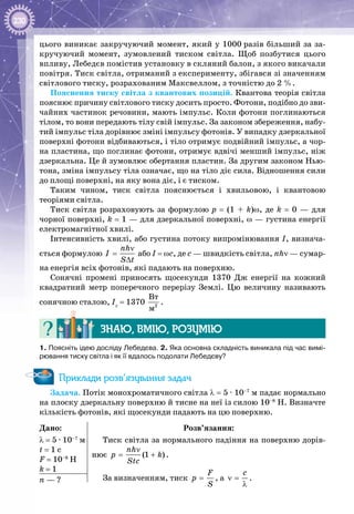 230
цього виникає закручуючий момент, який у 1000 разів більший за за­
кручуючий момент, зумовлений тиском світла. Щоб позбутися цього
впливу, Лебедєв помістив установку в скляний балон, з якого викачали
повітря. Тиск світла, отриманий з експерименту, збігався зі значенням
світлового тиску, розрахованим Максвеллом, з точністю до 2 %.
Пояснення тиску світла з квантових позицій. Квантова теорія світла
пояснює причину світлового тиску досить просто. Фотони, подібно до зви­
чайних частинок речовини, мають імпульс. Коли фотони поглинаються
тілом, то вони передають тілу свій імпульс. За законом збереження, набу­
тий імпульс тіла дорівнює зміні імпульсу фотонів. У випадку дзеркальної
поверхні фотони відбиваються, і тіло отримує подвійний імпульс, а чор­
на пластина, що поглинає фотони, отримує вдвічі менший імпульс, ніж
дзеркальна. Це й зумовлює обертання пластин. За другим законом Нью­
тона, зміна імпульсу тіла означає, що на тіло діє сила. Відношення сили
до площі поверхні, на яку вона діє, і є тиском.
Таким чином, тиск світла пояснюється і хвильовою, і квантовою
теоріями світла.
Тиск світла розраховують за формулою р  =  (1  +  k)ω, де k  =  0  — для
чорної поверхні, k = 1 — для дзеркальної поверхні, ω — густина енергії
електромагнітної хвилі.
Інтенсивність хвилі, або густина потоку випромінювання І, визнача­
ється формулою
nh
I
S t
ν
=
∆
або I = ωc, де с — швидкість світла, nhν — сумар­
на енергія всіх фотонів, які падають на поверхню.
Сонячні промені приносять щосекунди 1370  Дж енергії на кожний
квадратний метр поперечного перерізу Землі. Цю величину називають
сонячною сталою, Іс
 = 1370  2
Âò
ì
.
Знаю, вмію, розумію
1. Поясніть ідею досліду Лебедєва. 2. Яка основна складність виникала під час вимі-
рювання тиску світла і як її вдалось подолати Лебедєву?
Приклади розв’язування задач
Задача. Потік монохроматичного світла λ = 5 ∙ 10–7
 м падає нормально
на плоску дзеркальну поверхню й тисне на неї із силою 10–8
 Н. Визначте
кількість фотонів, які щосекунди падають на цю поверхню.
Дано:
λ = 5 ∙ 10–7
 м
t = 1 c
F = 10–8
 Н
k = 1
Розв’язання:
Тиск світла за нормального падіння на поверхню дорів­
нює (1 )
nh
ð k
Stc
ν
= + .
За визначенням, тиск
F
p
S
= , а
c
ν =
λ
.n — ?
 