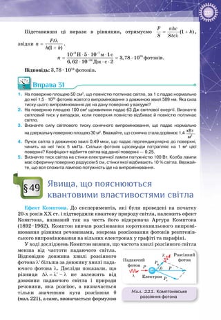 231
Підставивши ці вирази в рівняння, отримуємо (1 )
F nhc
k
S Stc
= +
λ
,
звідки
(1 )
Ft
n
h k
λ
=
+
.
8 7
18
34
ì
Äæ
10 H 5 10 1c
3,78 10
6,62 10 c 2
n
− −
−
⋅ ⋅ ⋅
= = ⋅
⋅ ⋅ ⋅
фотонів.
Відповідь: 3,78 ∙ 1018
 фотонів.
Вправа 31
1.	 На поверхню площею 50 см2
, що повністю поглинає світло, за 1 с падає нормально
до неї 1,5 · 1020
 фотонів жовтого випромінювання з довжиною хвилі 589 нм. Яка сила
тиску цього випромінювання діє на дану поверхню у вакуумі?
2.	 На поверхню площею 100 см2
щохвилини падає 63 Дж світлової енергії. Визначте
світловий тиск у випадках, коли поверхня повністю відбиває й повністю поглинає
світло.
3.	 Визначте силу світлового тиску сонячного випромінювання, що падає нормально
на дзеркальну поверхню площею 30 м2
. Вважайте, що сонячна стала дорівнює 1,4  2
кВт
м
.
4.	 Пучок світла з довжиною хвилі 0,49 мкм, що падає перпендикулярно до поверхні,
чинить на неї тиск 5  мкПа. Скільки фотонів щосекунди потрапляє на 1  м2
цієї
поверхні? Коефіцієнт відбиття світла від даної поверхні — 0,25.
5.	 Визначте тиск світла на стінки електричної лампи потужністю 100 Вт. Колба лампи
має сферичну поверхню радіусом 5 см, стінки якої відбивають 10 % світла. Вважай-
те, що вся спожита лампою потужність іде на випромінювання.
Явища, що пояснюються
квантовими властивостями світла
Ефект Комптона. До експериментів, які були проведені на початку
20-х років ХХ ст. і підтвердили квантову природу світла, належить ефект
Комптона, названий так на честь його відкривача Артура Комптона
(1892–1962). Комптон вивчав розсіювання короткохвильового випромі­
нювання різними речовинами, зокрема розсіювання фотонів рентгенів­
ського випромінювання на вільних електронах у графіті та парафіні.
У ході досліджень Комптон виявив, що частота хвилі розсіяного світла
менша від частоти падаючого світла.
Відповідно довжина хвилі розсіяного
фотона λ′ більша за довжину хвилі пада­
ючого фотона λ. Досліди показали, що
різниця ∆λ = λ′ – λ не залежить від
довжини падаючого світла і природи
речовини, яка розсіює, а визначається
тільки значенням кута розсіяння θ
(мал. 221), а саме, визначається формулою
§49
Мал. 221. Комптонівське
розсіяння фотона
Падаючий
фотон
Розсіяний
фотон
Електрон
λ′
P P
Pф
Pе
λ
θ
–
 