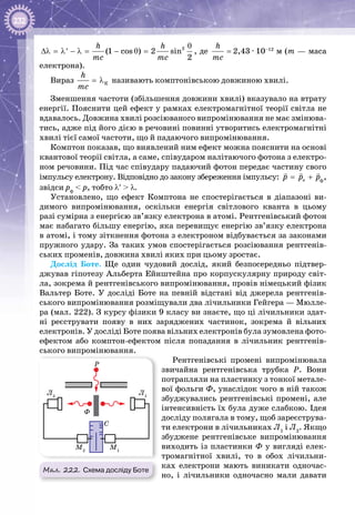 232
2
(1 cos ) 2 sin
2
h h
mc mc
θ
∆λ = λ − λ = − θ =′ , де
h
mc
= 2,43 · 10–12
м (m — маса
електрона).
Вираз Ê
h
mc
= λ називають комптонівською довжиною хвилі.
Зменшення частоти (збільшення довжини хвилі) вказувало на втрату
енергії. Пояснити цей ефект у рамках електромагнітної теорії світла не
вдавалось. Довжина хвилі розсіюваного випромінювання не має змінюва­
тись, адже під його дією в речовині повинні утворитись електромагнітні
хвилі тієї самої частоти, що й падаючого випромінювання.
Комптон показав, що виявлений ним ефект можна пояснити на основі
квантової теорії світла, а саме, співударом налітаючого фотона з електро­
ном речовини. Під час співудару падаючий фотон передає частину свого
імпульсу електрону. Відповідно до закону збереження імпульсу: ep p p= +
  
,
звідси рф
< р, тобто λ′ > λ.
Установлено, що ефект Комптона не спостерігається в діапазоні ви­
димого випромінювання, оскільки енергія світлового кванта в цьому
разі сумірна з енергією зв’язку електрона в атомі. Рентгенівський фотон
має набагато більшу енергію, яка перевищує енергію зв’язку електрона
в атомі, і тому зіткнення фотона з електроном відбувається за законами
пружного удару. За таких умов спостерігається розсіювання рентгенів­
ських променів, довжина хвилі яких при цьому зростає.
Дослід Боте. Ще один чудовий дослід, який безпосередньо підтвер­
джував гіпотезу Альберта Ейнштейна про корпускулярну природу світ­
ла, зокрема й рентгенівського випромінювання, провів німецький фізик
Вальтер Боте. У  досліді Боте на певній відстані від джерела рентгенів­
ського випромінювання розміщували два лічильники Гейгера — Мюлле­
ра (мал. 222). З курсу фізики 9 класу ви знаєте, що ці лічильники здат­
ні реєструвати появу в них заряджених частинок, зокрема й вільних
електронів. У досліді Боте поява вільних електронів була зумовлена фото­
ефектом або комптон-ефектом після попадання в лічильник рентгенів­
ського випромінювання.
Рентгенівські промені випромінювала
звичайна рентгенівська трубка Р. Вони
потрап­ляли на пластинку з тонкої метале­
вої фольги Ф, унаслідок чого в ній також
збуджувались рентгенівські промені, але
інтенсивність їх була дуже слабкою. Ідея
досліду полягала в тому, щоб зареєструва­
ти електрони в лічильниках Л1
і Л2
. Якщо
збуджене рентгенівське випромінювання
виходить із пластинки Ф у вигляді елек­
тромагнітної хвилі, то в обох лічильни­
ках електрони мають виникати одночас­
но, і лічильники одночасно мали давати
ф
Мал. 222. Схема досліду Боте
P
Ф
С
Л1
Л2
М2
М1
 