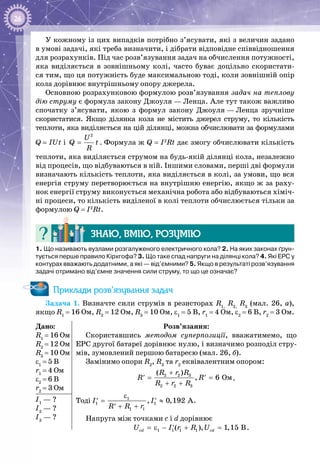 26
У кожному із цих випадків потрібно з’ясувати, які з величин задано
в умові задачі, які треба визначити, і дібрати відповідне співвід­ношення
для розрахунків. Під час розв’язування задач на обчислення потужності,
яка виділяється в зовнішньому колі, часто буває доціль­но скористати­
ся тим, що ця потужність буде максималь­ною тоді, коли зовнішній опір
кола дорівнює внутрішньо­му опору джерела.
Основною розрахунковою формулою розв’язування задач на теплову
дію струму є формула закону Джоуля — Ленца. Але тут також важливо
спочатку з’ясувати, якою з формул закону Джоуля — Ленца зручніше
скористатися. Якщо ділянка кола не містить джерел струму, то кіль­кість
теп­лоти, яка виділяється на цій ділянці, можна обчислювати за формулами
Q = IUt і =
2
U
Q t
R
. Форму­ла ж Q = I2
Rt дає змогу обчислювати кількість
теплоти, яка виділяється струмом на будь-якій ділянці кола, незалежно
від процесів, що відбуваються в ній. Іншими словами, перші дві формули
визначають кількість теплоти, яка виділяється в колі, за умови, що вся
енергія струму перетворюється на внутрішню енергію, якщо ж за раху­
нок енергії струму виконується механічна робота або відбуваються хіміч­
ні процеси, то кількість виділеної в колі теплоти обчис­люється тільки за
формулою Q = I2
Rt.
Знаю, вмію, розумію
1. Що називають вузлами розгалуженого електричного кола? 2. На яких законах ґрун-
тується перше правило Кірхгофа? 3. Що таке спад напруги на ділянці кола? 4. Які ЕРС у
контурах вважають додатними, а які — від’ємними? 5. Якщо в результаті розв’язування
задачі отримано від’ємне значення сили струму, то що це означає?
Приклади розв’язування задач
Задача 1. Визначте сили струмів в резисторах R1,
R2,
R3
(мал. 26, а),
якщо R1
 = 16 Ом, R2
 = 12 Ом, R3
 = 10 Ом, ε1
 = 5 В, r1
 = 4 Ом, ε2
 = 6 В, r2
 = 3 Ом.
Дано:
R1
 = 16 Ом
R2
 = 12 Ом
R3
 = 10 Ом
ε1
 = 5 В
r1
 = 4 Ом
ε2
 = 6 В
r2
 = 3 Ом
Розв’язання:
Скориставшись методом суперпозиції, вважатимемо, що
ЕРС другої батареї дорівнює нулю, і визначимо розподіл стру­
мів, зумовлений першою батареєю (мал. 26, б).
Замінимо опори R2
, R3
та r2
еквівалентним опором:
2 2 3
2 2 3
Îì
( )
, 6
R r R
R R
R r R
+
= =′ ′
+ +
.
Тоді 1
1 1
1 1
, 0,192 AI I
R R r
ε
= ≈′ ′
+ +′
.
Напруга між точками c i d дорівнює
1 1 1 1( ), 1,15 Bcd cdU I r R U=ε − + =′ .
І1
 — ?
І2
 — ?
І3
 — ?
 
