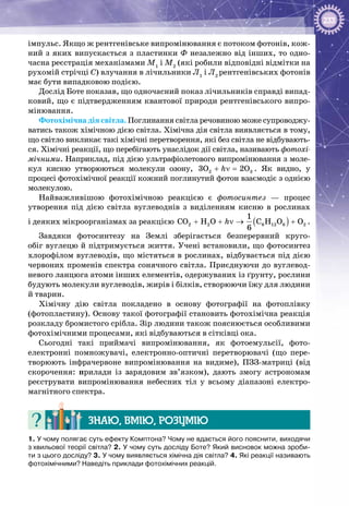 233
імпульс. Якщо ж рентгенівське випромінювання є потоком фотонів, кож­
ний з яких випускається з пластинки Ф незалежно від інших, то одно­
часна реєстрація механізмами М1
і М2
(які робили відповідні відмітки на
рухомій стрічці С) влучання в лічильники Л1
і Л2
рентгенівських фотонів
має бути випадковою подією.
Дослід Боте показав, що одночасний показ лічильників справді випад­
ковий, що є підтвердженням квантової природи рентгенівського випро­
мінювання.
Фотохімічна дія світла. Поглинання світла речовиною може супроводжу­
ватись також хімічною дією світла. Хімічна дія світла виявляється в тому,
що світло викликає такі хімічні перетворення, які без світла не відбувають­
ся. Хімічні реакції, що перебігають унаслідок дії світла, називають фотохі-
мічними. Наприклад, під дією ультрафіолетового випромінювання з моле­
кул кисню утворюються молекули озону, 2 33O 2Oh+ ν = . Як видно, у
процесі фотохімічної реакції кожний поглинутий фотон взаємодіє з однією
молекулою.
Найважливішою фотохімічною реакцією є фотосинтез  — процес
утворення під дією світла вуглеводнів з виділенням кисню в рослинах
і деяких мікроорганізмах за реакцією ( )2 2 6 12 6 2
1
CO H O C H O O
6
h+ + ν → + .
Завдяки фотосинтезу на Землі зберігається безперервний круго­
обіг вуглецю й підтримується життя. Учені встановили, що фотосинтез
хлорофілом вуглеводів, що містяться в рослинах, відбувається під дією
червоних променів спектра сонячного світла. Приєднуючи до вуглевод­
невого ланцюга атоми інших елементів, одержуваних із ґрунту, рослини
будують молекули вуглеводів, жирів і білків, створюючи їжу для людини
й тварин.
Хімічну дію світла покладено в основу фотографії на фотоплівку
(фотопластину). Основу такої фотографії становить фотохімічна реакція
розкладу бромистого срібла. Зір людини також пояснюється особливими
фотохімічними процесами, які відбуваються в сітківці ока.
Сьогодні такі приймачі випромінювання, як фотоемульсії, фото­
електронні помножувачі, електронно-оптичні перетворювачі (що пере­
творюють інфрачервоне випромінювання на видиме), ПЗЗ-матриці (від
скорочення: прилади із зарядовим зв’язком), дають змогу астрономам
реєструвати випромінювання небесних тіл у всьому діапазоні електро­
магнітного спектра.
Знаю, вмію, розумію
1. У чому полягає суть ефекту Комптона? Чому не вдається його пояснити, виходячи
з хвильової теорії світла? 2. У чому суть досліду Боте? Який висновок можна зроби-
ти з цього досліду? 3. У чому виявляється хімічна дія світла? 4. Які реакції називають
фотохімічними? Наведіть приклади фотохімічних реакцій.
 