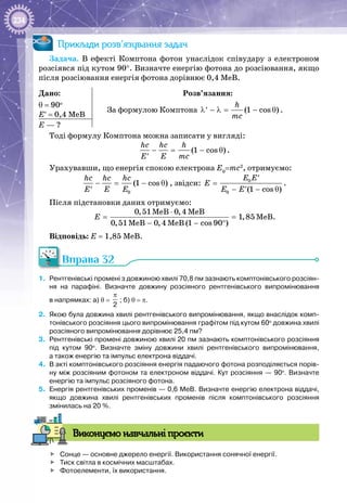 234
Приклади розв’язування задач
Задача. В  ефекті Комптона фотон унаслідок співудару з електроном
розсіявся під кутом 90°. Визначте енергію фотона до розсіювання, якщо
після розсіювання енергія фотона дорівнює 0,4 МеВ.
Дано:
θ = 90о
Е′ = 0,4 МеВ
Розв’язання:
За формулою Комптона (1 cos )
h
mc
λ − λ= − θ′ .
Е — ?
Тоді формулу Комптона можна записати у вигляді:
(1 cos )
hc hc h
Å Å mc
− = − θ
′
.
Урахувавши, що енергія спокою електрона Е0
=mc2
, отримуємо:
0
(1 cos )
hc hc hc
Å Å Å
− = − θ
′
, звідси: 0
0 (1 cos )
Å Å
Å
Å Å
′
=
− − θ′
.
Після підстановки даних отримуємо:
0,51MeB 0,4 MeB
1,85
0,51MeB 0,4 MeB (1 cos 90 )
Å
⋅
=
− − °
МеВ.
Відповідь: Е = 1,85 МеВ.
Вправа 32
1.	 Рентгенівські промені з довжиною хвилі 70,8 пм зазнають комптонівського розсіян-
ня на парафіні. Визначте довжину розсіяного рентгенівського випромінювання
в напрямках: а) θ = 
π
2
; б) θ = π.
2.	 Якою була довжина хвилі рентгенівського випромінювання, якщо внаслідок комп-
тонівського розсіяння цього випромінювання графітом під кутом 60о
довжина хвилі
розсіяного випромінювання дорівнює 25,4 пм?
3.	 Рентгенівські промені довжиною хвилі 20 пм зазнають комптонівського розсіяння
під кутом 90о
. Визначте зміну довжини хвилі рентгенівського випромінювання,
а також енергію та імпульс електрона віддачі.
4.	 В акті комптонівського розсіяння енергія падаючого фотона розподіляється порів-
ну між розсіяним фотоном та електроном віддачі. Кут розсіяння — 90о
. Визначте
енергію та імпульс розсіяного фотона.
5.	 Енергія рентгенівських променів — 0,6 МеВ. Визначте енергію електрона віддачі,
якщо довжина хвилі рентгенівських променів після комптонівського розсіяння
змінилась на 20 %.
Виконуємо навчальні проєкти
	 Сонце — основне джерело енергії. Використання сонячної енергії.
	 Тиск світла в космічних масштабах.
	 Фотоелементи, їх використання.
 