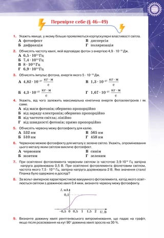 235
Перевірте себе (§ 46–49)
1.	 Укажіть явище, у якому більше проявляються корпускулярні властивості світла.
А	 фотоефект
Б	 дифракція
В	 дисперсія
Г	 поляризація
2.	 Обчисліть частоту хвилі, якій відповідає фотон з енергією 4,9 ∙ 10–19
Дж.
А	 6,5 ∙ 1014
Гц
Б	 7,4 ∙ 1014
Гц
В	 8 ∙ 1014
Гц
Г	 6,9 ∙ 1014
Гц
3.	 Обчисліть імпульс фотона, енергія якого 5 ∙ 10–19
Дж.
А	 4,82 ∙ 10–27
êã ì
ñ
⋅
Б	 4,3 ∙ 10–27
êã ì
ñ
⋅
В	 1,3 ∙ 10–27
êã ì
ñ
⋅
Г	 1,67 ∙ 10–27
êã ì
ñ
⋅
4.	 Укажіть, від чого залежить максимальна кінетична енергія фотоелектронів і як
саме.
А	 від маси фотонів; обернено пропорційно
Б	 від заряду електронів; обернено пропорційно
В	 від частоти світла; лінійно
Г	 від швидкості фотонів; прямо пропорційно
5.	 Обчисліть червону межу фотоефекту для калію.
А	 532 нм
Б	 510 нм
В	 565 нм
Г	 458 нм
6.	 Червоною межею фотоефекту для металу є зелене світло. Укажіть, опромінювання
цього металу яким світлом викличе фотоефект.
А	 червоним
Б	 жовтим
В	 синім
Г	 зеленим
7.	 При освітленні фотоелемента червоним світлом із частотою 3,9∙1014
Гц запірна
напруга дорівнювала 0,5 В. При освітленні фотоелемента фіолетовим світлом,
частота якого 7,5 ∙ 1014
Гц, запірна напруга дорівнювала 2 В. Яке значення сталої
Планка було одержано в досліді?
8.	 За вольт-амперною характеристикою вакуумного фотоелемента, катод якого освіт-
люється світлом з довжиною хвилі 0,4 мкм, визначте червону межу фотоефекту.
I, мA
U, В0 0,5–0,5 1 21,5
0,1
9.	 Визначте довжину хвилі рентгенівського випромінювання, що падає на графіт,
якщо після розсіювання на кут 90° довжина хвилі зросла на 30 %.
 
