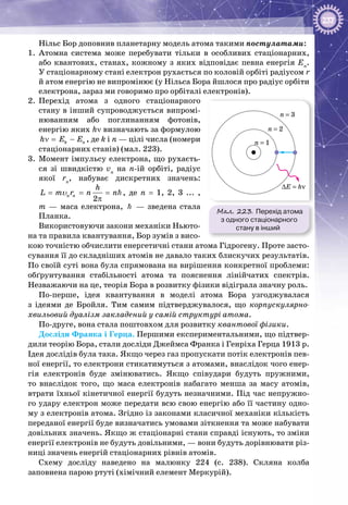 237
Нільс Бор доповнив планетарну модель атома такими постулатами:
1.	 Атомна система може перебувати тільки в особливих стаціонарних,
або квантових, станах, кожному з яких відповідає певна енергія En
.
У стаціонарному стані електрон рухається по коловій орбіті радіусом r
й атом енергію не випромінює (у Нільса Бора йшлося про радіус орбіти
електрона, зараз ми говоримо про орбіталі електронів).
2.	 Перехід атома з одного стаціонарного
стану в інший супроводжується випромі­
нюванням або поглинанням фотонів,
енергію яких hν визначають за формулою
k nh E Eν= − , де k і n — цілі числа (номери
стаціонарних станів) (мал. 223).
3.	 Момент імпульсу електрона, що рухаєть­
ся зі швидкістю vn
на n-ій орбіті, радіус
якої rn
, набуває дискретних значень:
2
n n
h
L m r n n= = =
π
υ , де n = 1, 2, 3 ... ,
m  — маса електрона,    — зведена стала
Планка.
Використовуючи закони механіки Ньюто­
на та правила квантування, Бор зумів з висо­
кою точністю обчислити енергетичні стани атома Гідрогену. Проте засто­
сування її до складніших атомів не давало таких блискучих результатів.
По своїй суті вона була спрямована на вирішення конкретної проблеми:
обґрунтування стабільності атома та пояснення лінійчатих спектрів.
Незважаючи на це, теорія Бора в розвитку фізики відіграла значну роль.
По-перше, ідея квантування в моделі атома Бора узгоджувалася
з ідеями де Бройля. Тим самим підтверджувалося, що корпускулярно-
хвильовий дуалізм закладений у самій структурі атома.
По-друге, вона стала поштовхом для розвитку квантової фізики.
Досліди Франка і Герца. Першими експериментальними, що підтвер­
дили теорію Бора, стали досліди Джеймса Франка і Генріха Герца 1913 р.
Ідея дослідів була така. Якщо через газ пропускати потік електронів пев­
ної енергії, то електрони стикатимуться з атомами, внаслідок чого енер­
гія електронів буде змінюватись. Якщо співудари будуть пружними,
то внаслідок того, що маса електронів набагато менша за масу атомів,
втрати їхньої кінетичної енергії будуть незначними. Під час непружно­
го удару електрон може передати всю свою енергію або її частину одно­
му з електронів атома. Згідно із законами класичної механіки кількість
переданої енергії буде визначатись умовами зіткнення та може набувати
довільних значень. Якщо ж стаціонарні стани справді існують, то зміни
енергії елект­ронів не будуть довільними, — вони будуть дорівнювати різ­
ниці значень енергій стаціонарних рівнів атомів.
Схему досліду наведено на малюнку 224 (с. 238). Скляна колба
заповнена парою ртуті (хімічний елемент Меркурій).
Мал. 223. Перехід атома
з одного стаціонарного
стану в інший
n = 3
n = 2
n = 1
∆E = hν
 
