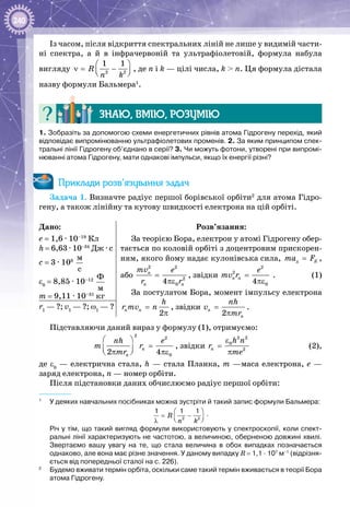 240
Із часом, після відкриття спектральних ліній не лише у видимій части­
ні спектра, а й в інфрачервоній та ультрафіолетовій, формула набула
вигляду 2 2
1 1
R
n k
 
ν= −  
, де n і k — цілі числа, k > n. Ця формула дістала
назву формули Бальмера1
.
Знаю, вмію, розумію
1. Зобразіть за допомогою схеми енергетичних рівнів атома Гідрогену перехід, який
відповідає випромінюванню ультрафіолетових променів. 2. За яким принципом спек-
тральні лінії Гідрогену об’єднано в серії? 3. Чи можуть фотони, утворені при випромі-
нюванні атома Гідрогену, мати однакові імпульси, якщо їх енергії різні?
Приклади розв’язування задач
Задача 1. Визначте радіус першої борівської орбіти2
для атома Гідро­
гену, а також лінійну та кутову швидкості електрона на цій орбіті.
Дано:
е = 1,6 · 10–19
Кл
h = 6,63 · 10–34
 Дж ∙ с
с = 3 · 108
 
ì
ñ
ε0
= 8,85 · 10–12
 
Ô
ì
m = 9,11 · 10–31
кг
Розв’язання:
За теорією Бора, електрон у атомі Гідрогену обер­
тається по коловій орбіті з доцентровим прискорен­
ням, якого йому надає кулонівська сила, ä Êma F= ,
або
2 2
2
04
n
n n
mv e
r r
=
πε
, звідки
2
2
04
n n
e
mv r =
πε
.	 (1)
За постулатом Бора, момент імпульсу електрона
2
n n
h
r mv n=
π
, звідки
2
n
n
nh
v
mr
=
π
.r1
— ?; v1
— ?; ω1
— ?
Підставляючи даний вираз у формулу (1), отримуємо:
2
2
02 4
n
n
nh e
m r
mr
 
= π πε 
, звідки
2 2
0
2n
h n
r
me
ε
=
π
	 (2),
де ε0
— електрична стала, h — стала Планка, m —маса електрона, е —
заряд електрона, n — номер орбіти.
Після підстановки даних обчислюємо радіус першої орбіти:
1
	 У деяких навчальних посібниках можна зустріти й такий запис формули Бальмера:
2 2
1 1 1
R
n k
 
= −  λ
.
Річ у тім, що такий вигляд формули використовують у спектроскопії, коли спект­
ральні лінії характеризують не частотою, а величиною, оберненою довжині хвилі.
Звертаємо вашу увагу на те, що стала величина в обох випадках позначається
однаково, але вона має різне значення. У даному випадку R = 1,1 ∙ 107
м–1
(відрізня-
ється від попередньої сталої на с. 226).
2
	 Будемо вживати термін орбіта, оскільки саме такий термін вживається в теорії Бора
атома Гідрогену.
 